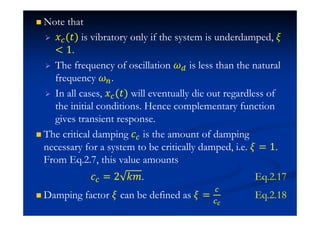 Note that
˲ (ˮ) is vibratory only if the system is underdamped,
 1.
The frequency of oscillation is less than the natural
frequency .
In all cases, ˲ (ˮ) will eventually die out regardless of
the initial conditions. Hence complementary function
gives transient response.
The critical damping I is the amount of damping
necessary for a system to be critically damped, i.e. = 1.
From Eq.2.7, this value amounts
I = 2 ˫˭. Eq.2.17
Damping factor can be defined as = Eq.2.18
 