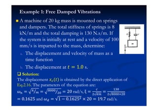 A machine of 20 kg mass is mounted on springs
and dampers. The total stiffness of springs is 8
kN/m and the total damping is 130 N.s/m. If
the system is initially at rest and a velocity of 100
mm/s is imparted to the mass, determine:
a. The displacement and velocity of mass as a
time function
b. The displacement at ˮ = 1.0 s.
Example 1: Free Damped Vibrations
Solution:
The displacement ˲ (ˮ) is obtained by the direct application of
Eq.2.16. The parameters of the equation are:
= = 
$ = 20 rad/s, ξ =
$
=
#%
$ 0$
= 0.1ź25 and = 1 − 0.1ź25$ 0 20 = 19.7 rad/s.
 