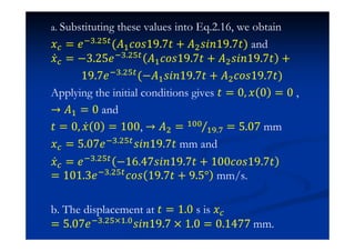 a. Substituting these values into Eq.2.16, we obtain
˲ = ˥ %.$' (˓#IJJ19.7ˮ + ˓$J˩J19.7ˮ) and
˲Ӕ = −3.25˥ %.$'
˓#IJJ19.7ˮ + ˓$J˩J19.7ˮ +
19.7˥ %.$' (−˓#J˩J19.7ˮ + ˓$IJJ19.7ˮ)
Applying the initial conditions gives ˮ = 0 ˲ 0 = 0 ,
→ ˓# = 0 and
ˮ = 0 ˲Ӕ 0 = 100, → ˓$ = #
# . = 5.07 mm
˲ = 5.07˥ %.$'
J˩J19.7ˮ mm and
˲Ӕ = ˥ %.$' −1ź.47J˩J19.7ˮ + 100IJJ19.7ˮ
= 101.3˥ %.$' IJJ 19.7ˮ + 9.5° mm/s.
b. The displacement at ˮ = 1.0 s is ˲
= 5.07˥ %.$'0#.J˩J19.7 0 1.0 = 0.1477 mm.
 