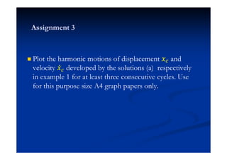 Plot the harmonic motions of displacement ˲ and
velocity ˲Ӕ developed by the solutions (a) respectively
in example 1 for at least three consecutive cycles. Use
for this purpose size A4 graph papers only.
Assignment 3
 