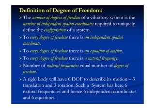 Definition of Degree of Freedom:
The number of degrees of freedom of a vibratory system is the
number of independent spatial coordinates required to uniquely
define the configuration of a system.
To every degree of freedom there is an independent spatial
coordinate.
To every degree of freedom there is an equation of motion.
To every degree of freedom there is a natural frequency.
Number of natural frequencies equal number of degree of
freedom.
A rigid body will have 6 DOF to describe its motion – 3
translation and 3 rotation. Such a System has here 6
natural frequencies and hence 6 independent coordinates
and 6 equations.
 