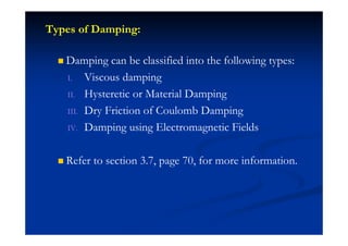 Types of Damping:
Damping can be classified into the following types:
I. Viscous damping
II. Hysteretic or Material Damping
III. Dry Friction of Coulomb Damping
IV. Damping using Electromagnetic Fields
Refer to section 3.7, page 70, for more information.
 