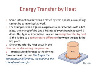 Energy Transfer by Heat
 Some interactions between a closed system and its surroundings
cannot be categorized as work.
 For example, when a gas in a rigid container interacts with a hot
plate, the energy of the gas is increased even though no work is
done. This type of interaction is called an energy transfer by heat
& this is due to a temperature difference between the gas & the
hot plate.
 Energy transfer by heat occur in the
direction of decreasing temperature.
 Temperature difference is the driving
force for heat transfer. The larger the
temperature difference, the higher is the
rate of heat transfer.
 