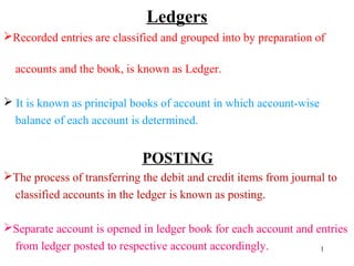 Ledgers
Recorded entries are classified and grouped into by preparation of
accounts and the book, is known as Ledger.
 It is known as principal books of account in which account-wise
balance of each account is determined.
POSTING
The process of transferring the debit and credit items from journal to
classified accounts in the ledger is known as posting.
Separate account is opened in ledger book for each account and entries
from ledger posted to respective account accordingly. 1
 