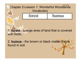 10-16-12
 Chapter 2-Lesson 1: Wonderful Woodlands
               Vocabulary
               forest            humus


1. forest - a large area of land that is covered
with trees.

2. humus - the brown or black matter that is
found in soil.
 