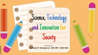 SLIDESMANIA.COM
Science,Technology
andInnovationfor
Society
Prepared by:
Emiliano P. Ananayo Jr., RN, RM – IFSU CHS
 