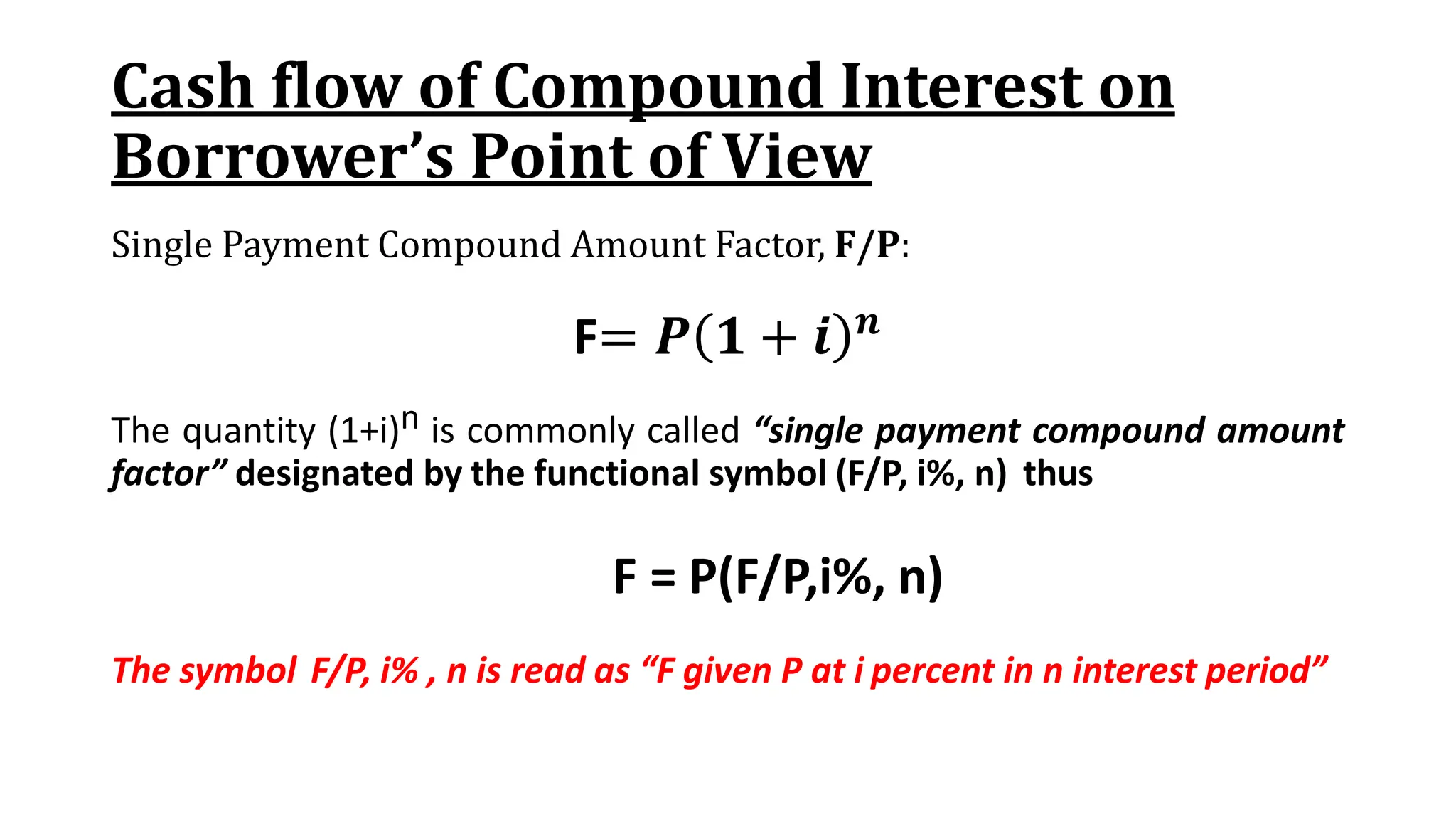 Cash flow of Compound Interest on
Borrower’s Point of View
Single Payment Compound Amount Factor, F/P:
F= 𝑷 𝟏 + 𝒊 𝒏
The quantity (1+i)n is commonly called “single payment compound amount
factor” designated by the functional symbol (F/P, i%, n) thus
F = P(F/P,i%, n)
The symbol F/P, i% , n is read as “F given P at i percent in n interest period”
 