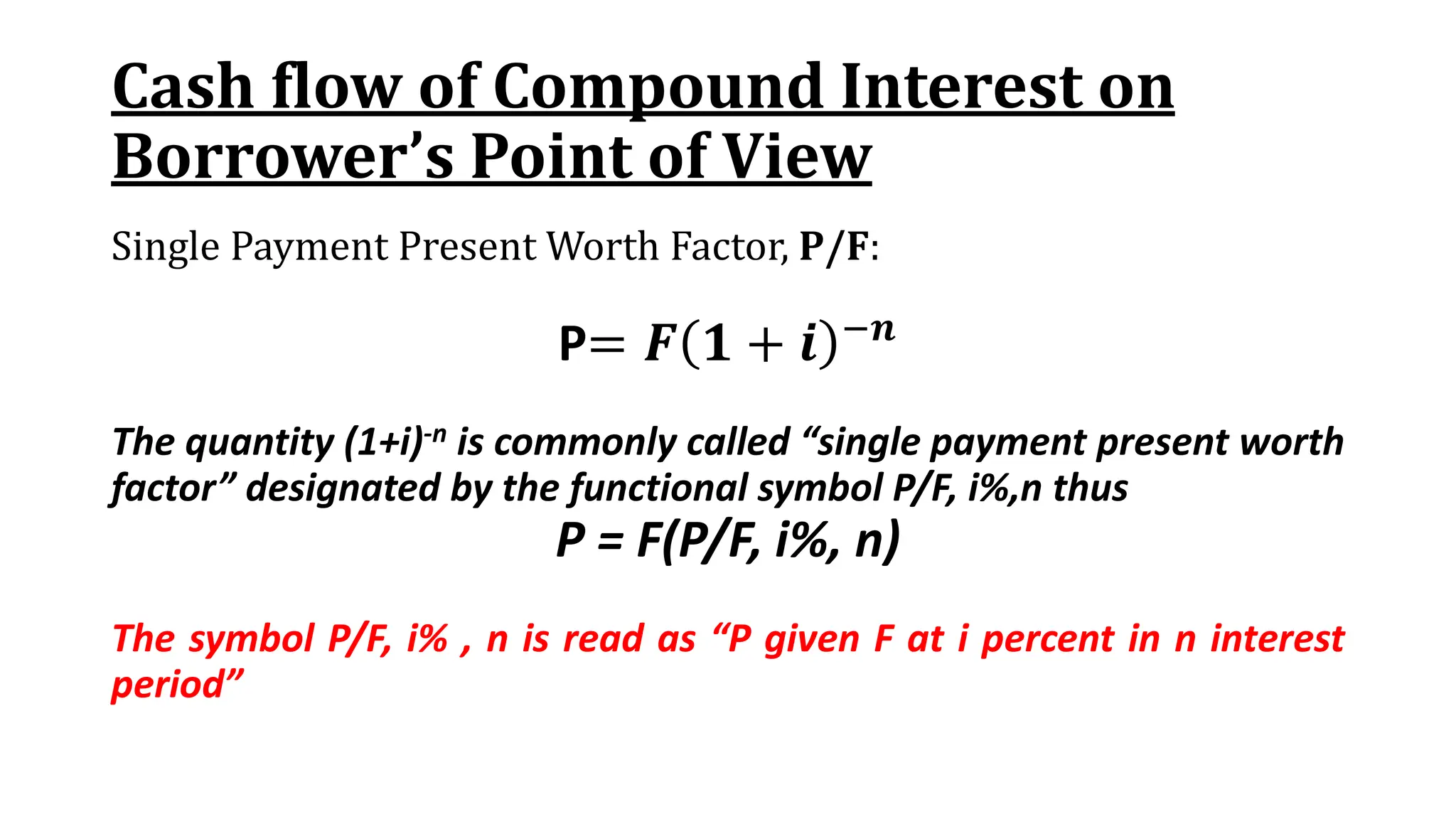 Cash flow of Compound Interest on
Borrower’s Point of View
Single Payment Present Worth Factor, P/F:
P= 𝑭 𝟏 + 𝒊 −𝒏
The quantity (1+i)-n is commonly called “single payment present worth
factor” designated by the functional symbol P/F, i%,n thus
P = F(P/F, i%, n)
The symbol P/F, i% , n is read as “P given F at i percent in n interest
period”
 