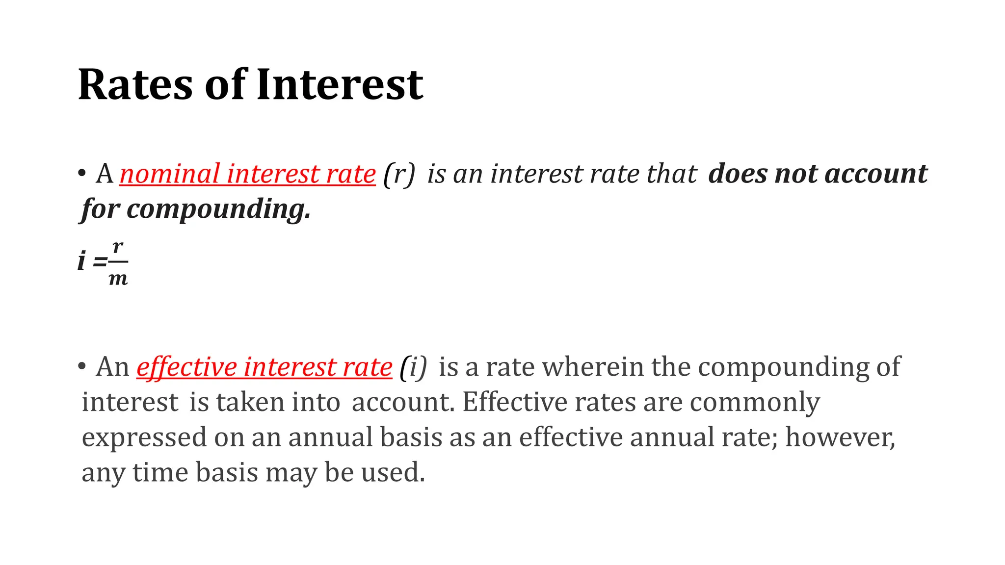 Rates of Interest
• A nominal interest rate (r) is an interest rate that does not account
for compounding.
i =
𝒓
𝒎
• An effective interest rate (i) is a rate wherein the compounding of
interest is taken into account. Effective rates are commonly
expressed on an annual basis as an effective annual rate; however,
any time basis may be used.
 