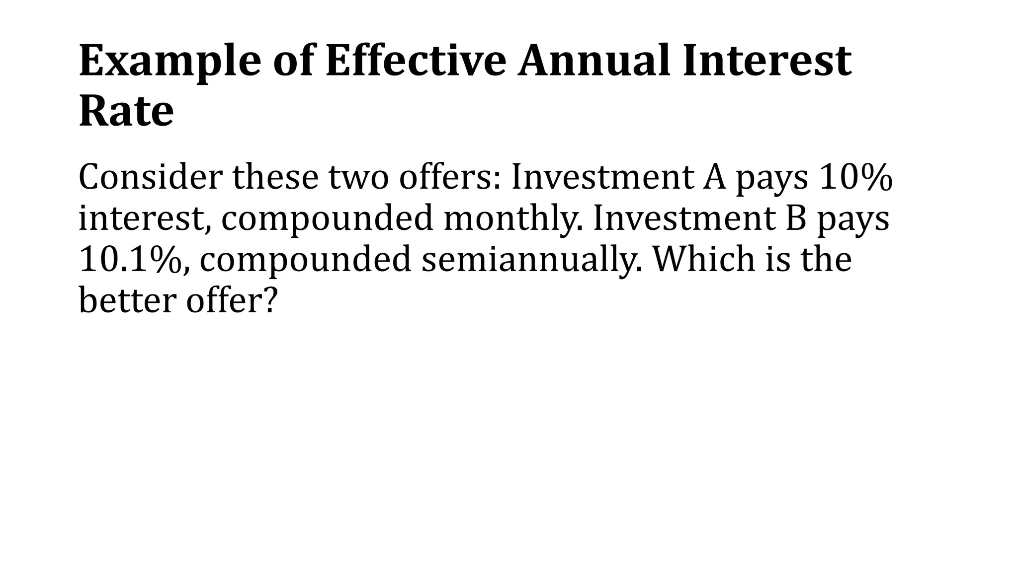 Example of Effective Annual Interest
Rate
Consider these two offers: Investment A pays 10%
interest, compounded monthly. Investment B pays
10.1%, compounded semiannually. Which is the
better offer?
 