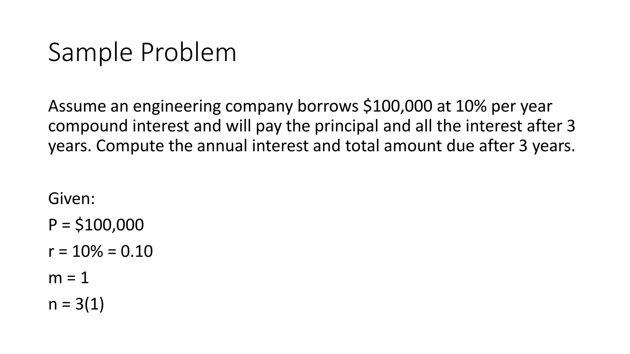 Sample Problem
Assume an engineering company borrows $100,000 at 10% per year
compound interest and will pay the principal and all the interest after 3
years. Compute the annual interest and total amount due after 3 years.
Given:
P = $100,000
r = 10% = 0.10
m = 1
n = 3(1)
 