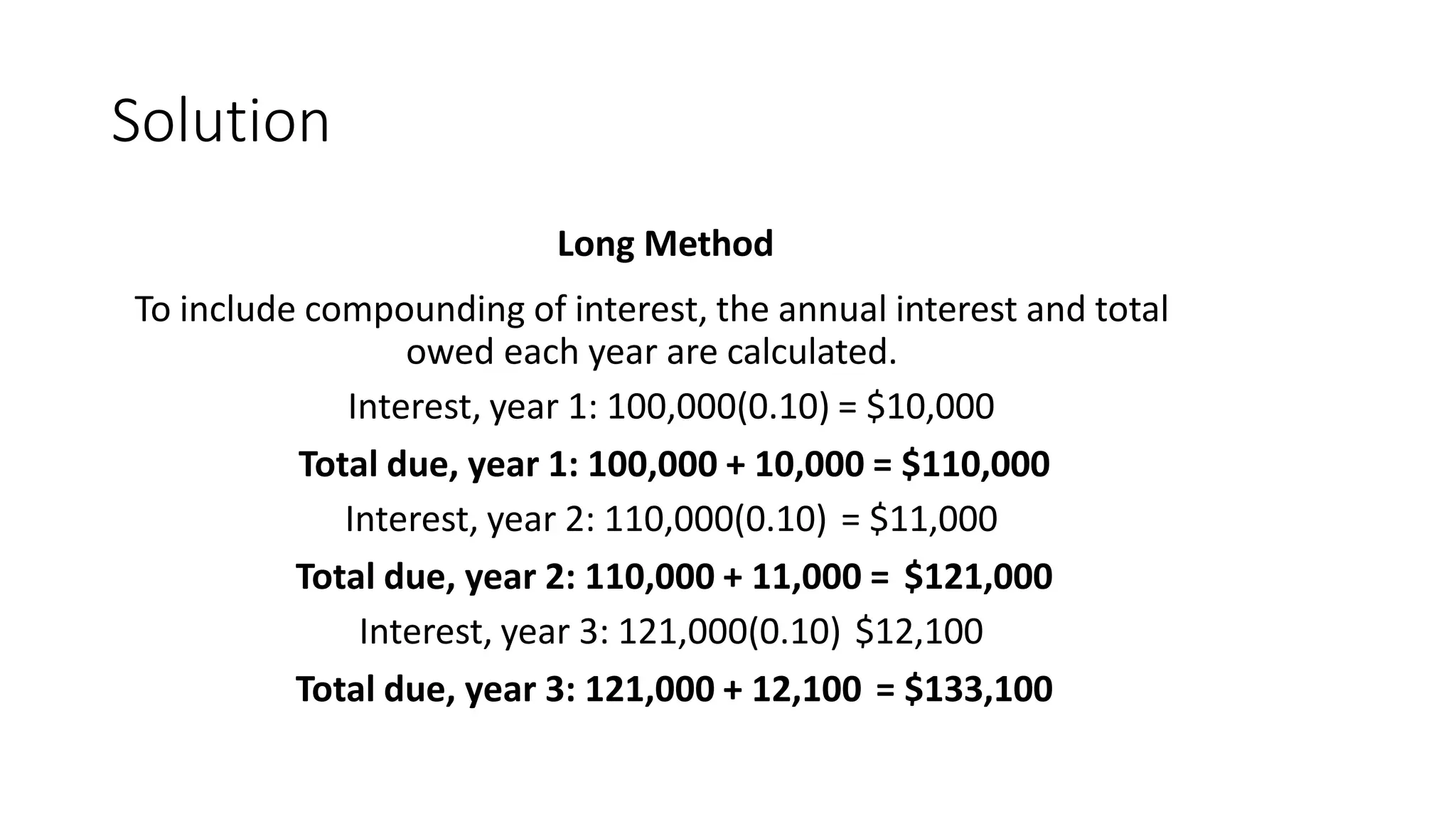 Solution
Long Method
To include compounding of interest, the annual interest and total
owed each year are calculated.
Interest, year 1: 100,000(0.10) = $10,000
Total due, year 1: 100,000 + 10,000 = $110,000
Interest, year 2: 110,000(0.10) = $11,000
Total due, year 2: 110,000 + 11,000 = $121,000
Interest, year 3: 121,000(0.10) $12,100
Total due, year 3: 121,000 + 12,100 = $133,100
 