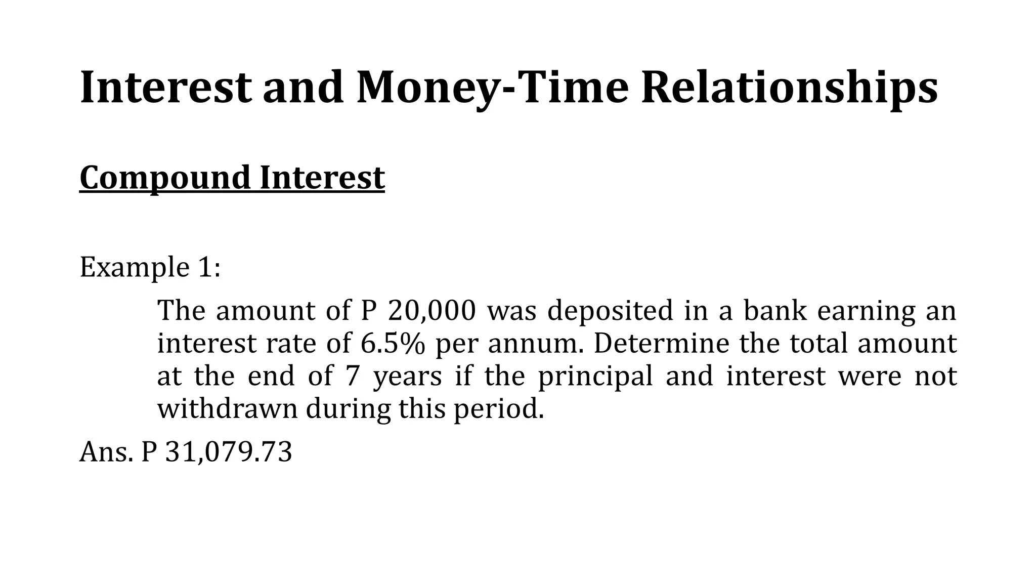 Interest and Money-Time Relationships
Compound Interest
Example 1:
The amount of P 20,000 was deposited in a bank earning an
interest rate of 6.5% per annum. Determine the total amount
at the end of 7 years if the principal and interest were not
withdrawn during this period.
Ans. P 31,079.73
 