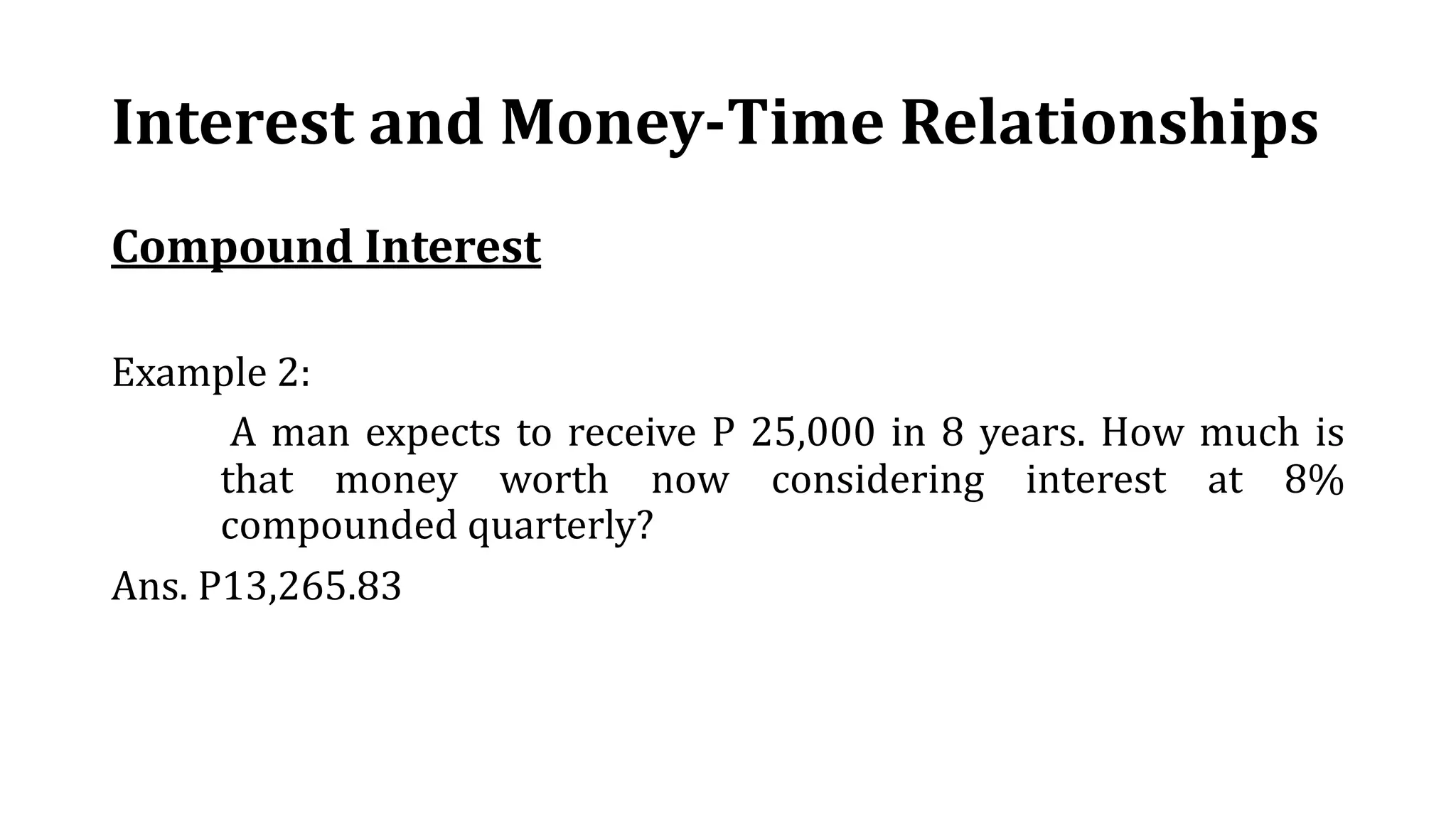 Interest and Money-Time Relationships
Compound Interest
Example 2:
A man expects to receive P 25,000 in 8 years. How much is
that money worth now considering interest at 8%
compounded quarterly?
Ans. P13,265.83
 