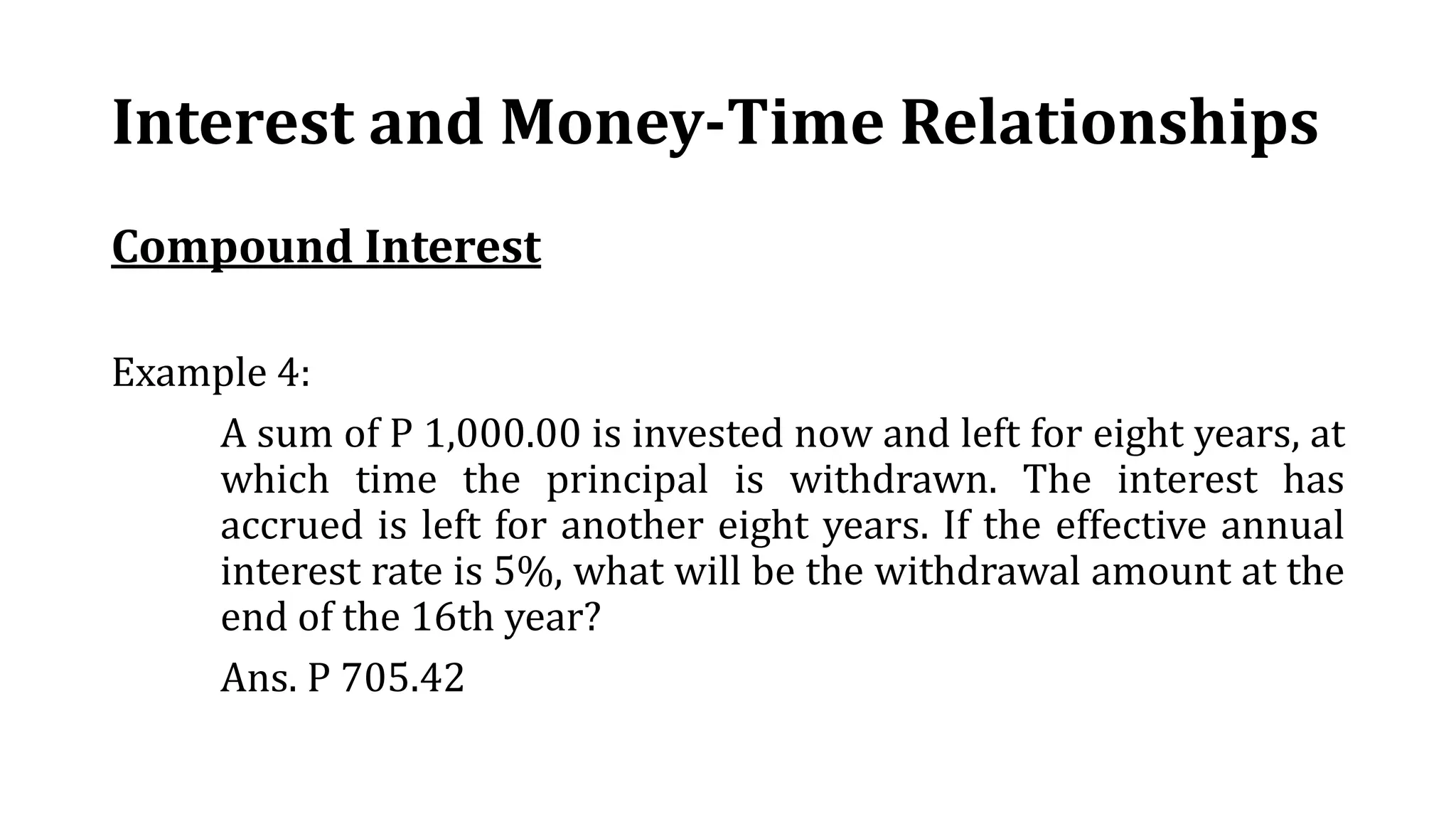 Interest and Money-Time Relationships
Compound Interest
Example 4:
A sum of P 1,000.00 is invested now and left for eight years, at
which time the principal is withdrawn. The interest has
accrued is left for another eight years. If the effective annual
interest rate is 5%, what will be the withdrawal amount at the
end of the 16th year?
Ans. P 705.42
 
