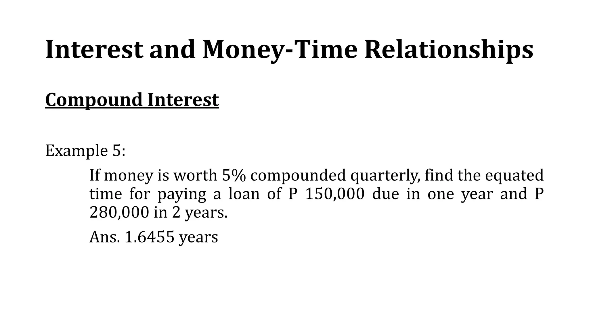Interest and Money-Time Relationships
Compound Interest
Example 5:
If money is worth 5% compounded quarterly, find the equated
time for paying a loan of P 150,000 due in one year and P
280,000 in 2 years.
Ans. 1.6455 years
 