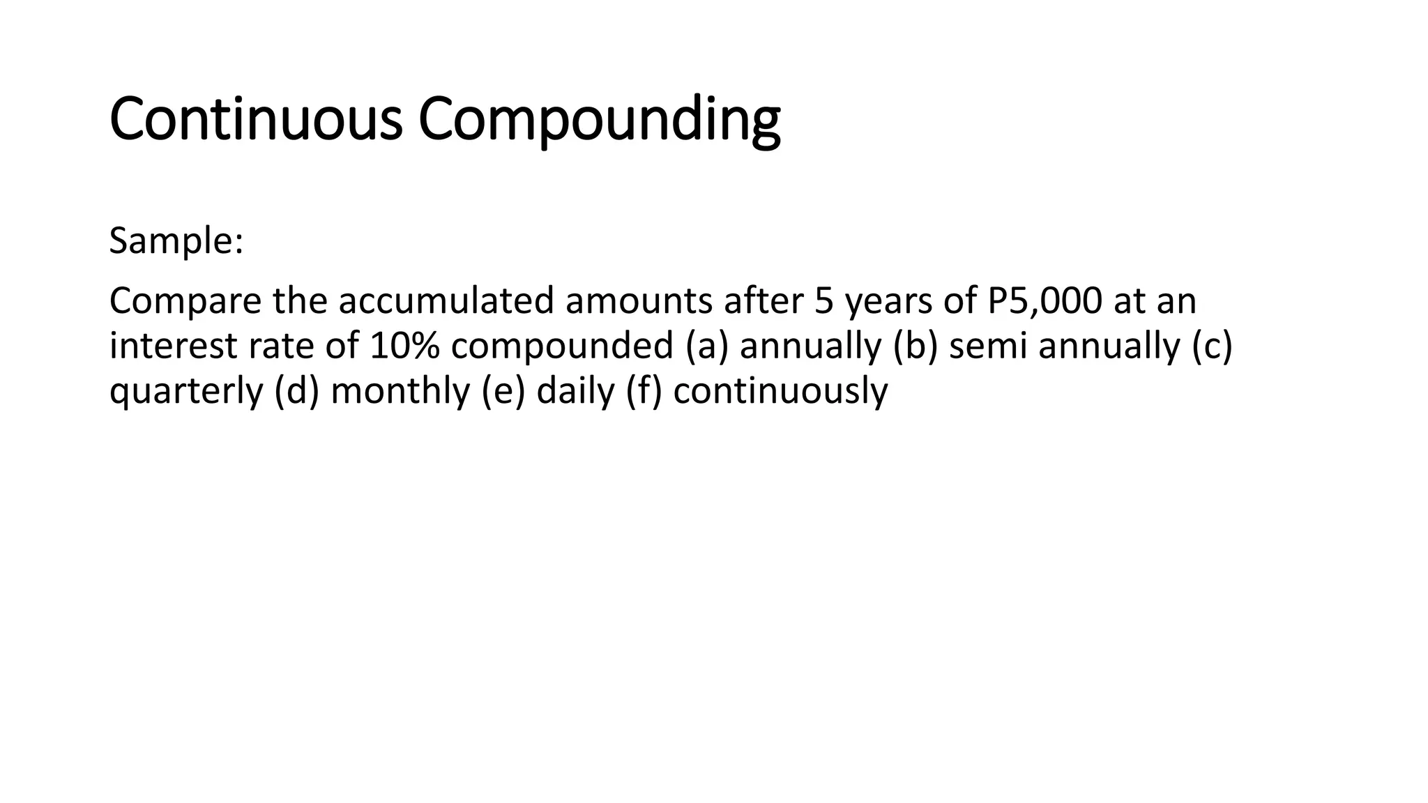 Continuous Compounding
Sample:
Compare the accumulated amounts after 5 years of P5,000 at an
interest rate of 10% compounded (a) annually (b) semi annually (c)
quarterly (d) monthly (e) daily (f) continuously
 