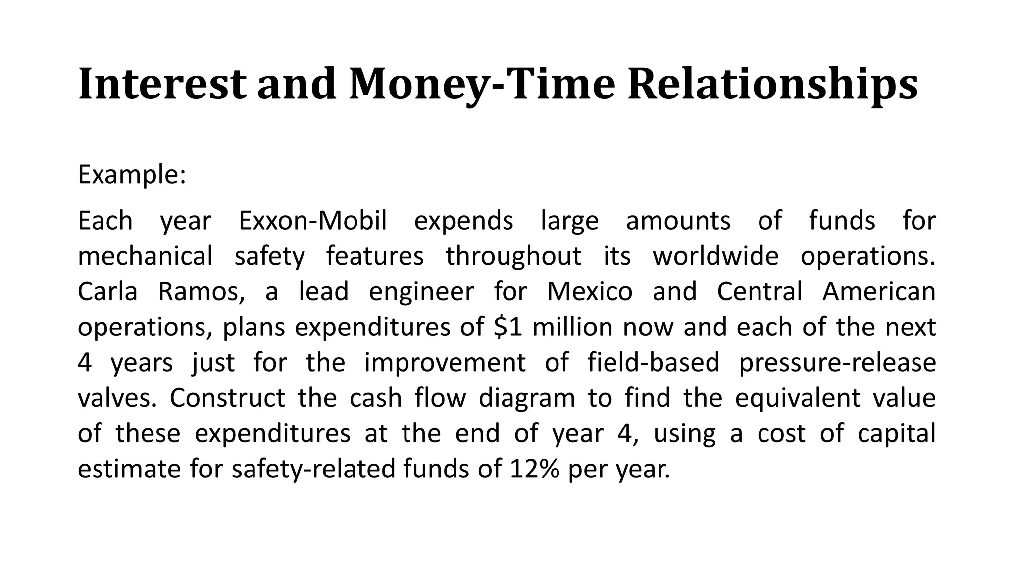 Interest and Money-Time Relationships
Example:
Each year Exxon-Mobil expends large amounts of funds for
mechanical safety features throughout its worldwide operations.
Carla Ramos, a lead engineer for Mexico and Central American
operations, plans expenditures of $1 million now and each of the next
4 years just for the improvement of field-based pressure-release
valves. Construct the cash flow diagram to find the equivalent value
of these expenditures at the end of year 4, using a cost of capital
estimate for safety-related funds of 12% per year.
 