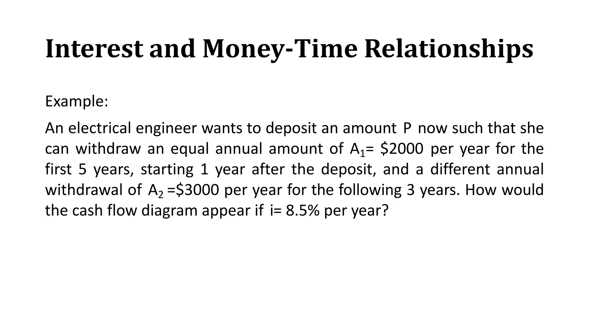 Interest and Money-Time Relationships
Example:
An electrical engineer wants to deposit an amount P now such that she
can withdraw an equal annual amount of A1= $2000 per year for the
first 5 years, starting 1 year after the deposit, and a different annual
withdrawal of A2 =$3000 per year for the following 3 years. How would
the cash flow diagram appear if i= 8.5% per year?
 