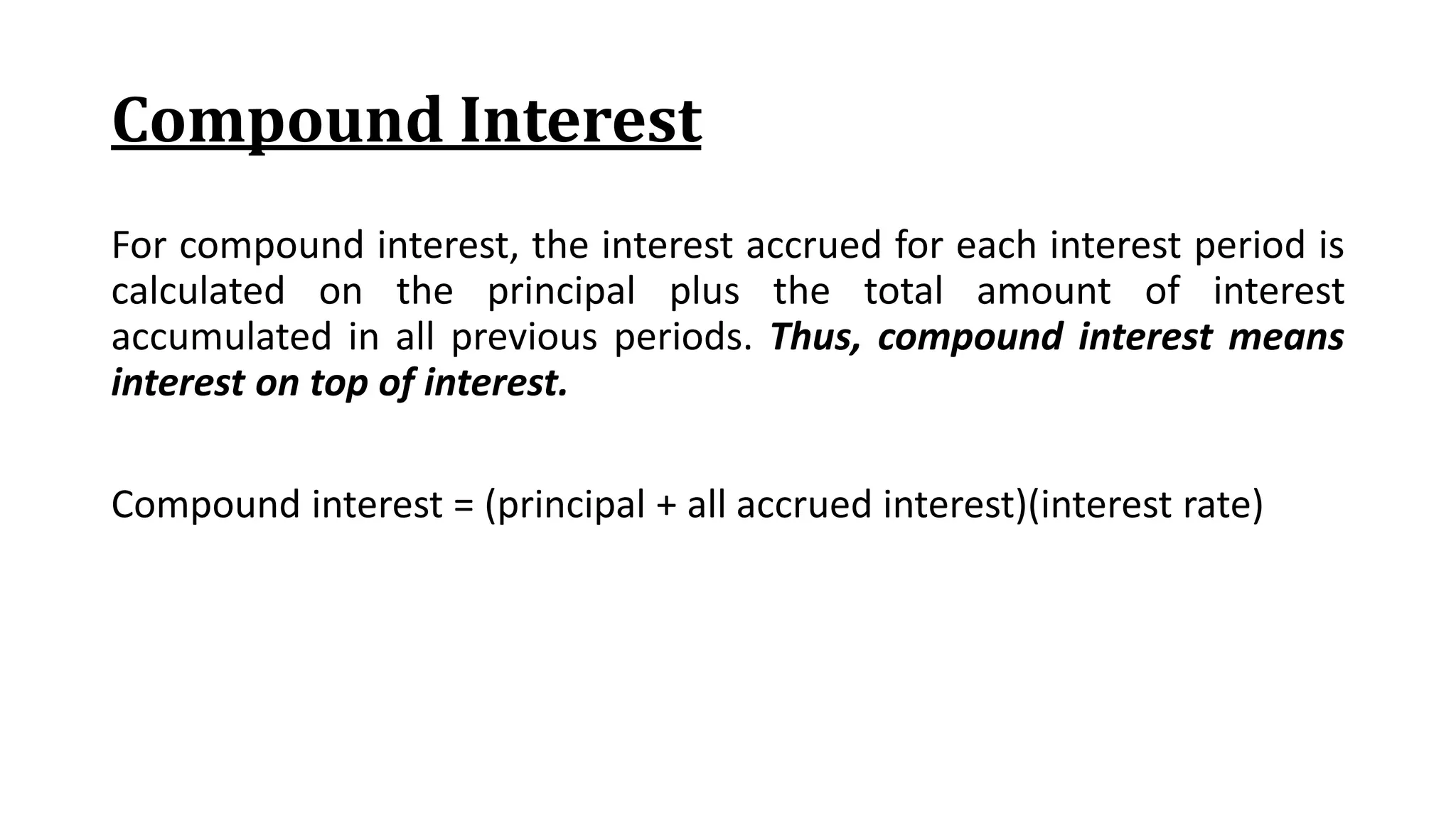 Compound Interest
For compound interest, the interest accrued for each interest period is
calculated on the principal plus the total amount of interest
accumulated in all previous periods. Thus, compound interest means
interest on top of interest.
Compound interest = (principal + all accrued interest)(interest rate)
 