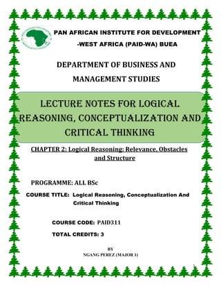 1
DEPARTMENT OF BUSINESS AND
MANAGEMENT STUDIES
CHAPTER 2: Logical Reasoning: Relevance, Obstacles
and Structure
PROGRAMME: ALL BSc
COURSE TITLE: Logical Reasoning, Conceptualization And
Critical Thinking
COURSE CODE: PAID311
TOTAL CREDITS: 3
BY
NGANG PEREZ (MAJOR 1)
PAN AFRICAN INSTITUTE FOR DEVELOPMENT
-WEST AFRICA (PAID-WA) BUEA
LECTURE NOTES FOR Logical
reasoning, conceptualization and
critical thinking
 
