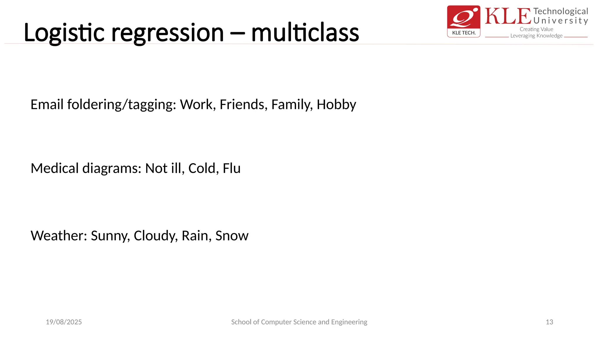 Logistic regression – multiclass
19/08/2025 School of Computer Science and Engineering 13
Email foldering/tagging: Work, Friends, Family, Hobby
Medical diagrams: Not ill, Cold, Flu
Weather: Sunny, Cloudy, Rain, Snow
 