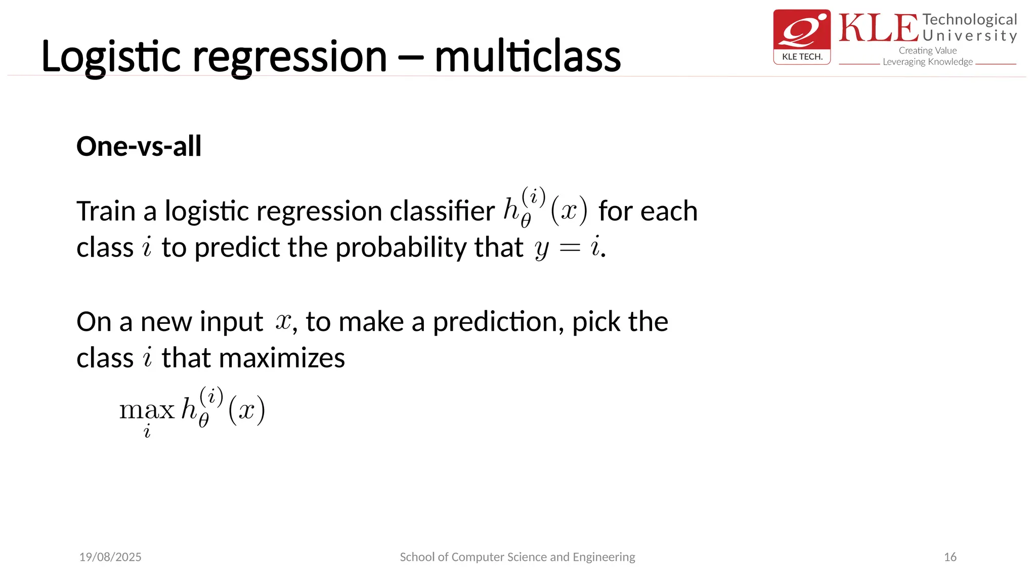 Logistic regression – multiclass
19/08/2025 School of Computer Science and Engineering 16
One-vs-all
Train a logistic regression classifier for each
class to predict the probability that .
On a new input , to make a prediction, pick the
class that maximizes
 