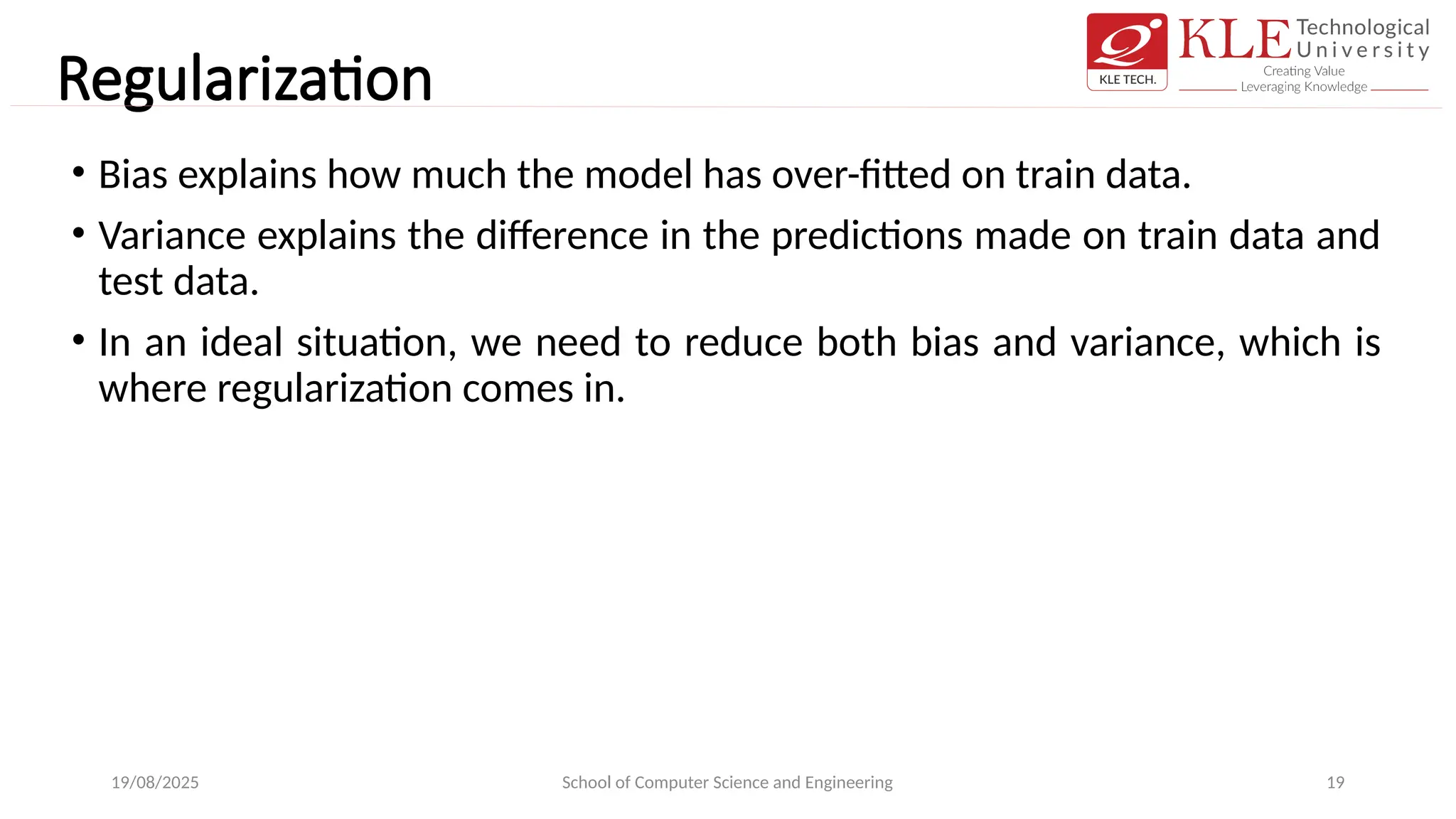 Regularization
• Bias explains how much the model has over-fitted on train data.
• Variance explains the difference in the predictions made on train data and
test data.
• In an ideal situation, we need to reduce both bias and variance, which is
where regularization comes in.
19/08/2025 School of Computer Science and Engineering 19
 