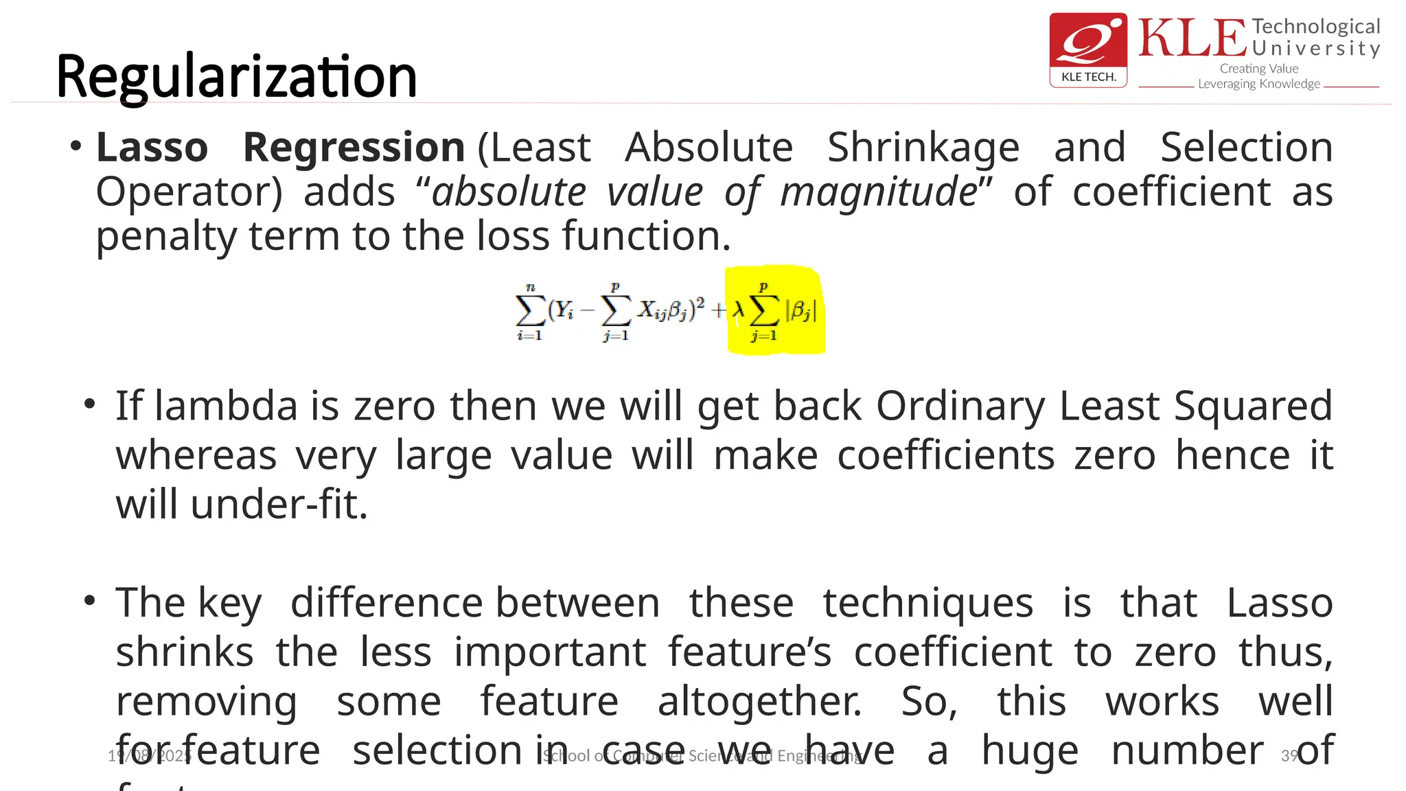 Regularization
• Lasso Regression (Least Absolute Shrinkage and Selection
Operator) adds “absolute value of magnitude” of coefficient as
penalty term to the loss function.
19/08/2025 School of Computer Science and Engineering 39
• If lambda is zero then we will get back Ordinary Least Squared
whereas very large value will make coefficients zero hence it
will under-fit.
• The key difference between these techniques is that Lasso
shrinks the less important feature’s coefficient to zero thus,
removing some feature altogether. So, this works well
for feature selection in case we have a huge number of
 