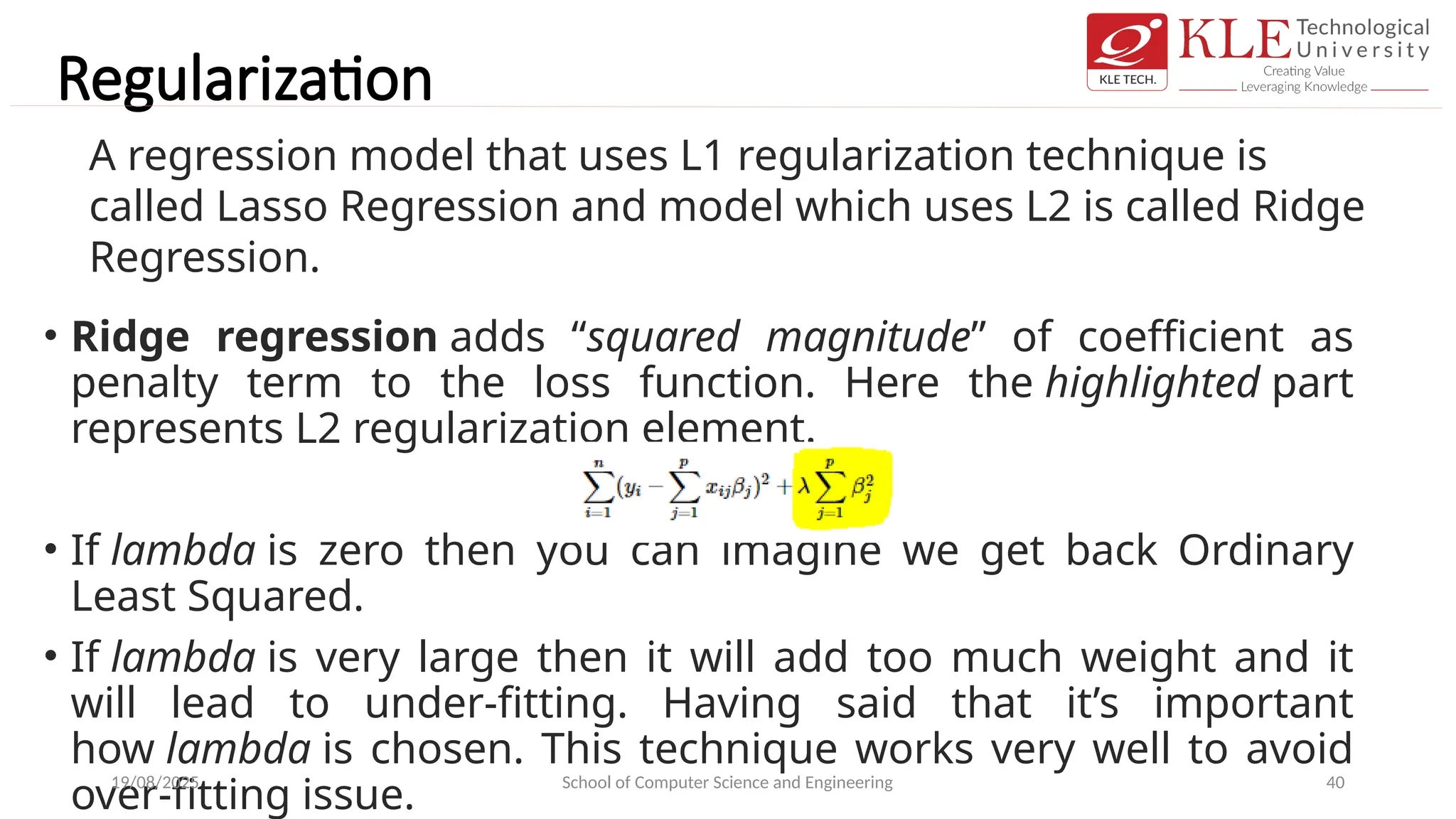 Regularization
• Ridge regression adds “squared magnitude” of coefficient as
penalty term to the loss function. Here the highlighted part
represents L2 regularization element.
• If lambda is zero then you can imagine we get back Ordinary
Least Squared.
• If lambda is very large then it will add too much weight and it
will lead to under-fitting. Having said that it’s important
how lambda is chosen. This technique works very well to avoid
over-fitting issue.
19/08/2025 School of Computer Science and Engineering 40
A regression model that uses L1 regularization technique is
called Lasso Regression and model which uses L2 is called Ridge
Regression.
 