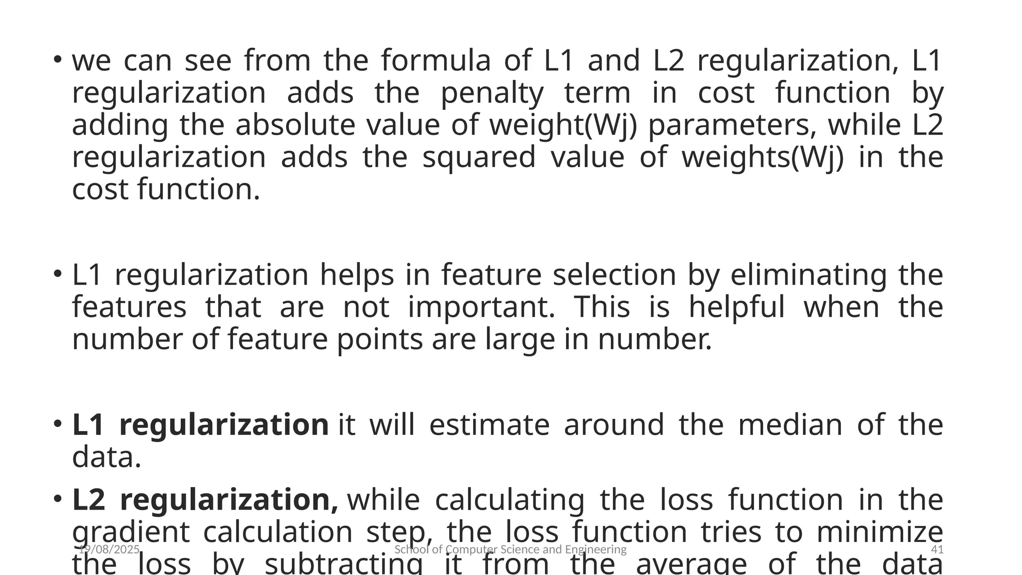 • we can see from the formula of L1 and L2 regularization, L1
regularization adds the penalty term in cost function by
adding the absolute value of weight(Wj) parameters, while L2
regularization adds the squared value of weights(Wj) in the
cost function.
• L1 regularization helps in feature selection by eliminating the
features that are not important. This is helpful when the
number of feature points are large in number.
• L1 regularization it will estimate around the median of the
data.
• L2 regularization, while calculating the loss function in the
gradient calculation step, the loss function tries to minimize
the loss by subtracting it from the average of the data
19/08/2025 School of Computer Science and Engineering 41
 