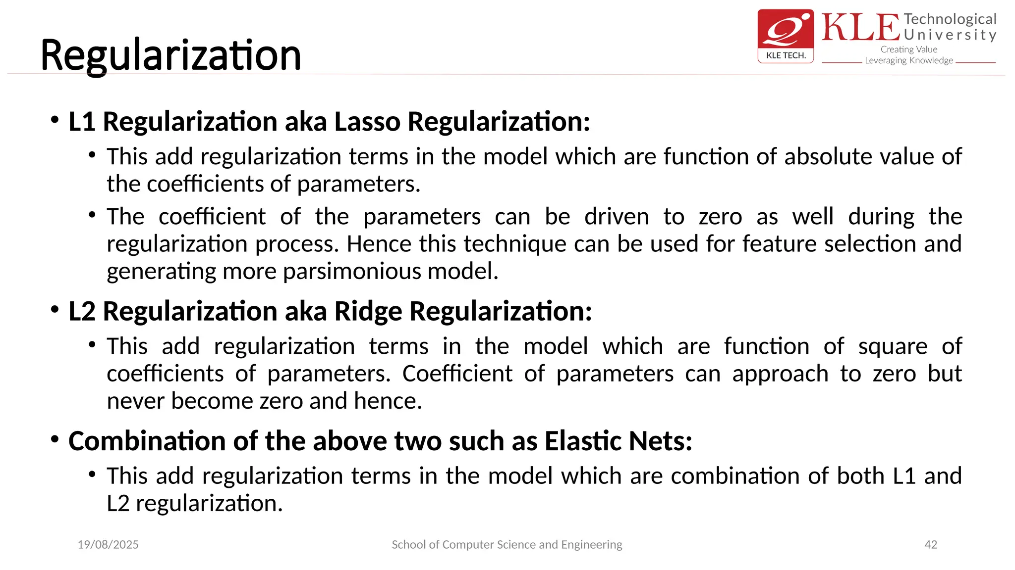 Regularization
• L1 Regularization aka Lasso Regularization:
• This add regularization terms in the model which are function of absolute value of
the coefficients of parameters.
• The coefficient of the parameters can be driven to zero as well during the
regularization process. Hence this technique can be used for feature selection and
generating more parsimonious model.
• L2 Regularization aka Ridge Regularization:
• This add regularization terms in the model which are function of square of
coefficients of parameters. Coefficient of parameters can approach to zero but
never become zero and hence.
• Combination of the above two such as Elastic Nets:
• This add regularization terms in the model which are combination of both L1 and
L2 regularization.
19/08/2025 School of Computer Science and Engineering 42
 