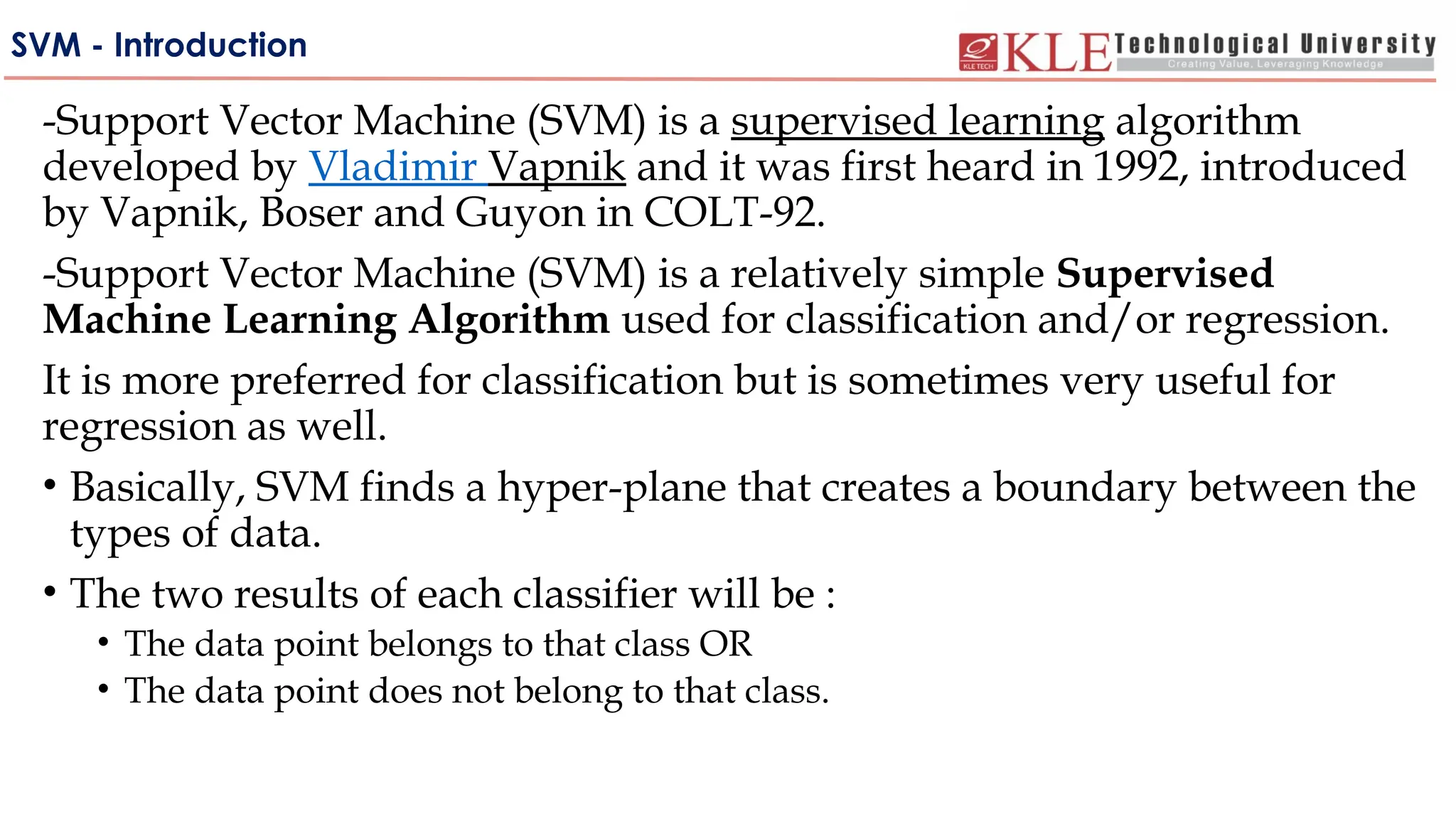SVM - Introduction
-Support Vector Machine (SVM) is a supervised learning algorithm
developed by Vladimir Vapnik and it was first heard in 1992, introduced
by Vapnik, Boser and Guyon in COLT-92.
-Support Vector Machine (SVM) is a relatively simple Supervised
Machine Learning Algorithm used for classification and/or regression.
It is more preferred for classification but is sometimes very useful for
regression as well.
• Basically, SVM finds a hyper-plane that creates a boundary between the
types of data.
• The two results of each classifier will be :
• The data point belongs to that class OR
• The data point does not belong to that class.
 