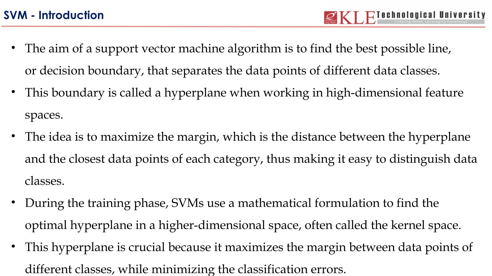SVM - Introduction
• The aim of a support vector machine algorithm is to find the best possible line,
or decision boundary, that separates the data points of different data classes.
• This boundary is called a hyperplane when working in high-dimensional feature
spaces.
• The idea is to maximize the margin, which is the distance between the hyperplane
and the closest data points of each category, thus making it easy to distinguish data
classes.
• During the training phase, SVMs use a mathematical formulation to find the
optimal hyperplane in a higher-dimensional space, often called the kernel space.
• This hyperplane is crucial because it maximizes the margin between data points of
different classes, while minimizing the classification errors.
 