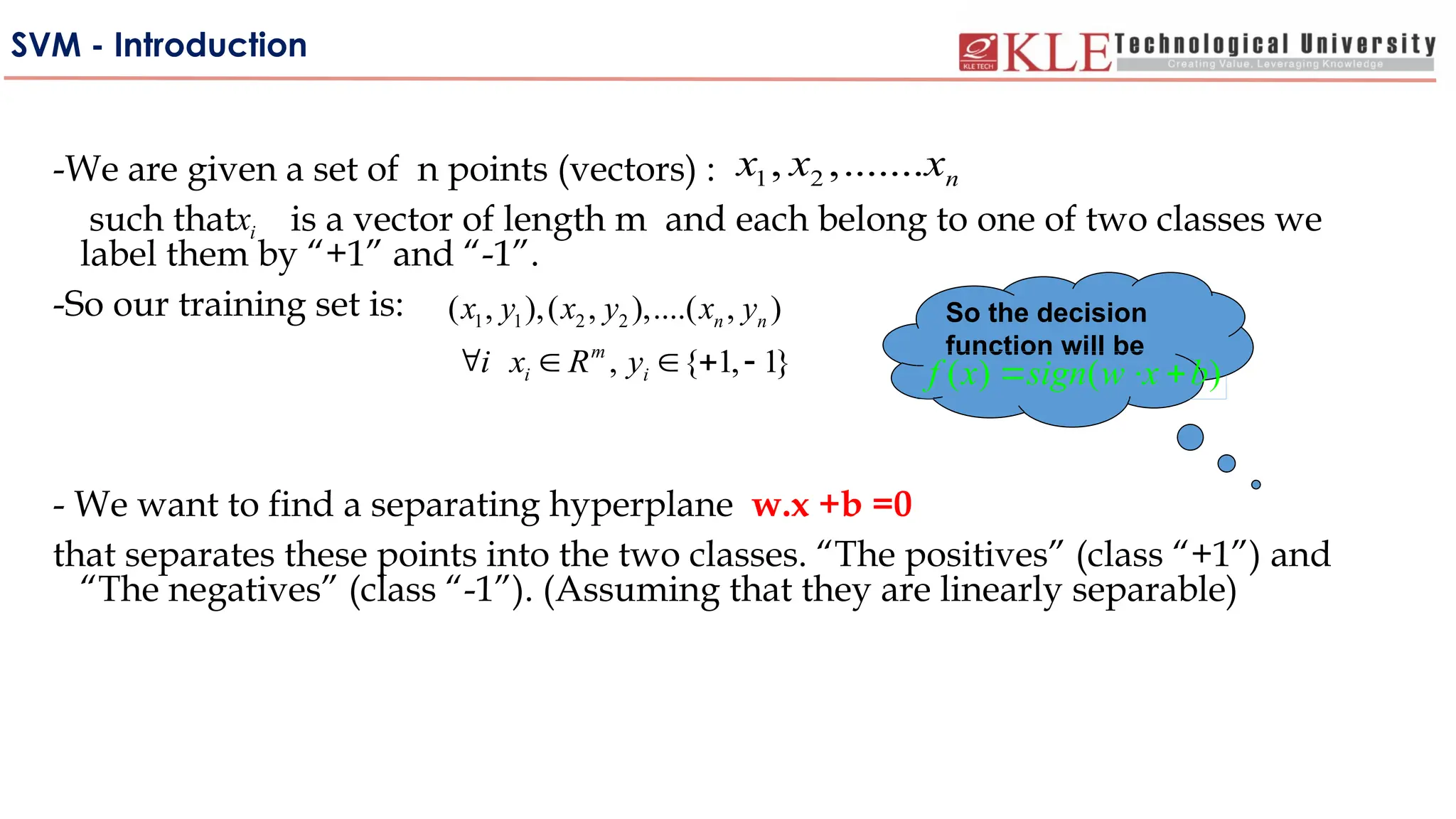 SVM - Introduction
-We are given a set of n points (vectors) :
such that is a vector of length m and each belong to one of two classes we
label them by “+1” and “-1”.
-So our training set is:
- We want to find a separating hyperplane w.x +b =0
that separates these points into the two classes. “The positives” (class “+1”) and
“The negatives” (class “-1”). (Assuming that they are linearly separable)
1 2
, ,....... n
x x x
i
x
1 1 2 2
( , ),( , ),....( , )
n n
x y x y x y
, { 1, 1}
m
i i
i x R y
    
So the decision
function will be
( ) ( )
f x sign w x b
  
 