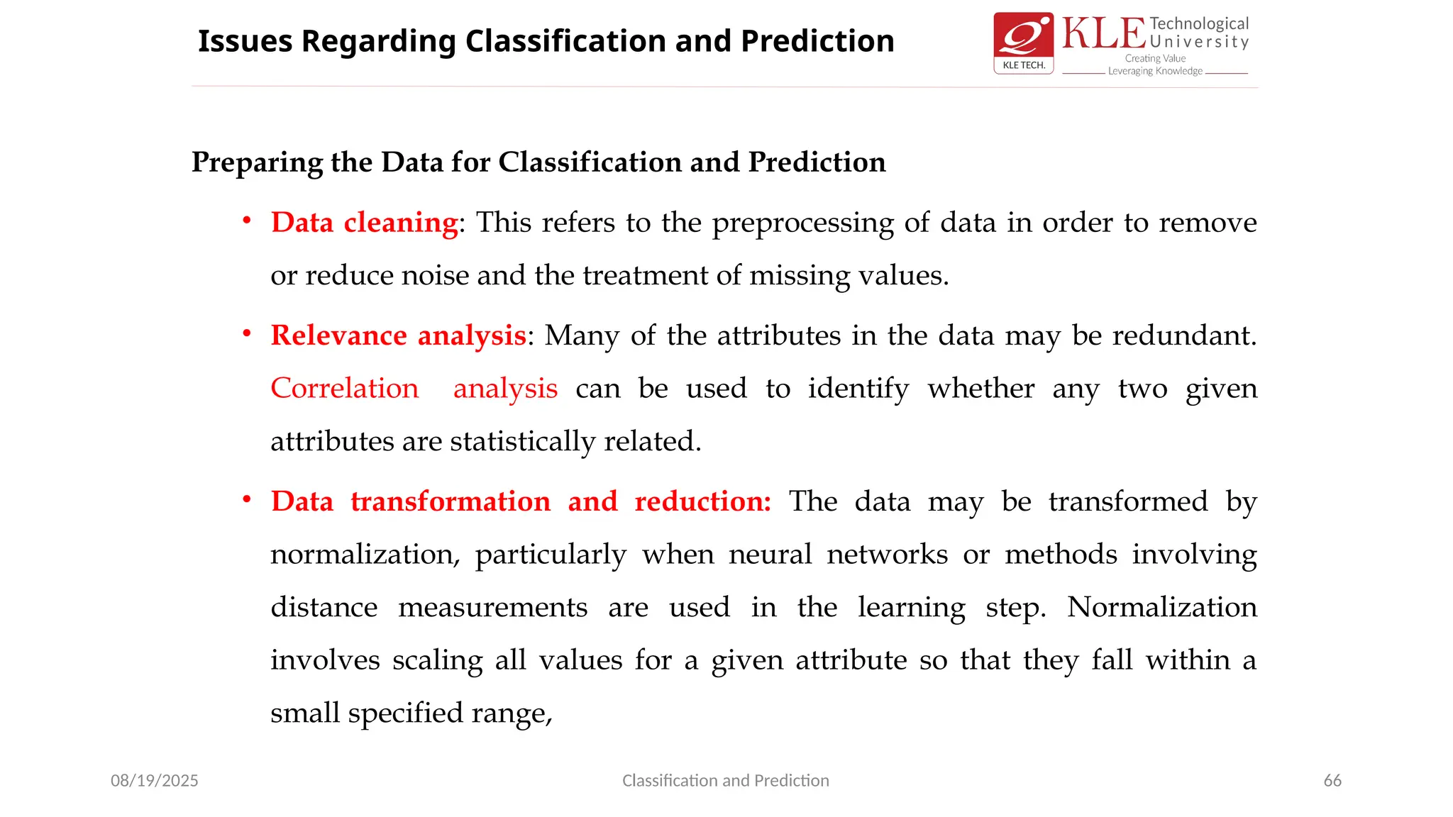 Preparing the Data for Classification and Prediction
• Data cleaning: This refers to the preprocessing of data in order to remove
or reduce noise and the treatment of missing values.
• Relevance analysis: Many of the attributes in the data may be redundant.
Correlation analysis can be used to identify whether any two given
attributes are statistically related.
• Data transformation and reduction: The data may be transformed by
normalization, particularly when neural networks or methods involving
distance measurements are used in the learning step. Normalization
involves scaling all values for a given attribute so that they fall within a
small specified range,
08/19/2025 Classification and Prediction 66
Issues Regarding Classification and Prediction
 