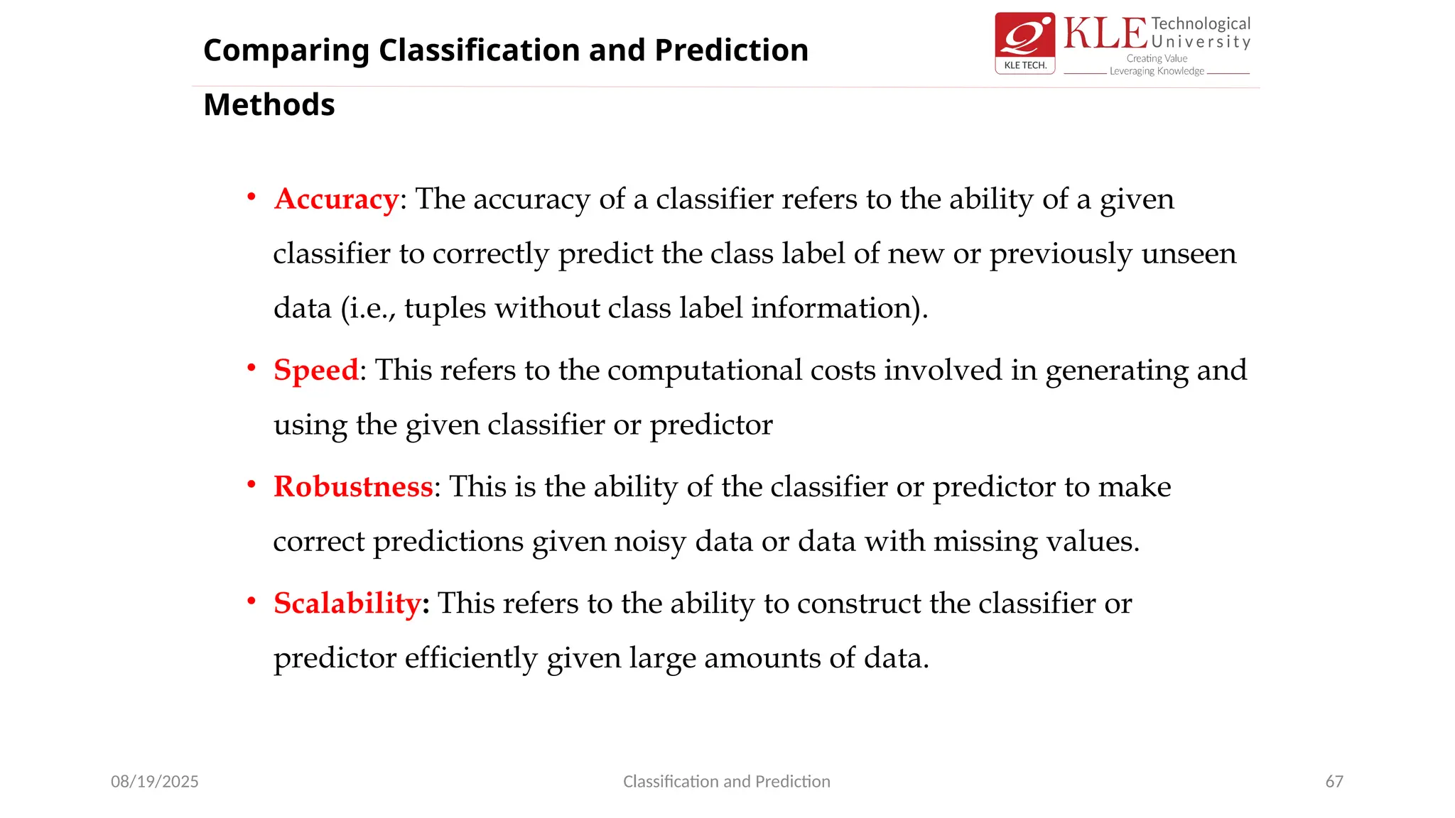 • Accuracy: The accuracy of a classifier refers to the ability of a given
classifier to correctly predict the class label of new or previously unseen
data (i.e., tuples without class label information).
• Speed: This refers to the computational costs involved in generating and
using the given classifier or predictor
• Robustness: This is the ability of the classifier or predictor to make
correct predictions given noisy data or data with missing values.
• Scalability: This refers to the ability to construct the classifier or
predictor efficiently given large amounts of data.
08/19/2025 Classification and Prediction 67
Comparing Classification and Prediction
Methods
 