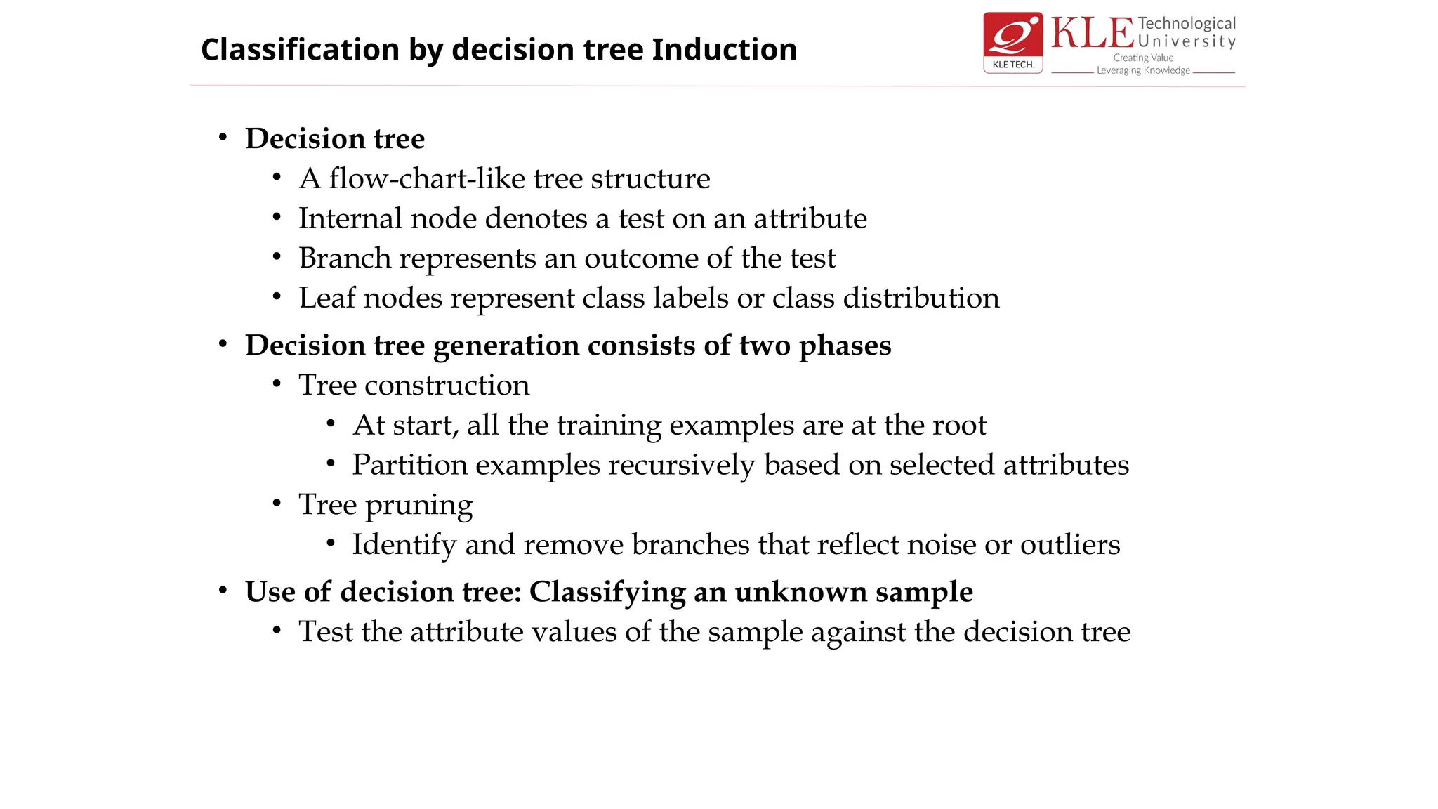 • Decision tree
• A flow-chart-like tree structure
• Internal node denotes a test on an attribute
• Branch represents an outcome of the test
• Leaf nodes represent class labels or class distribution
• Decision tree generation consists of two phases
• Tree construction
• At start, all the training examples are at the root
• Partition examples recursively based on selected attributes
• Tree pruning
• Identify and remove branches that reflect noise or outliers
• Use of decision tree: Classifying an unknown sample
• Test the attribute values of the sample against the decision tree
Classification by decision tree Induction
 