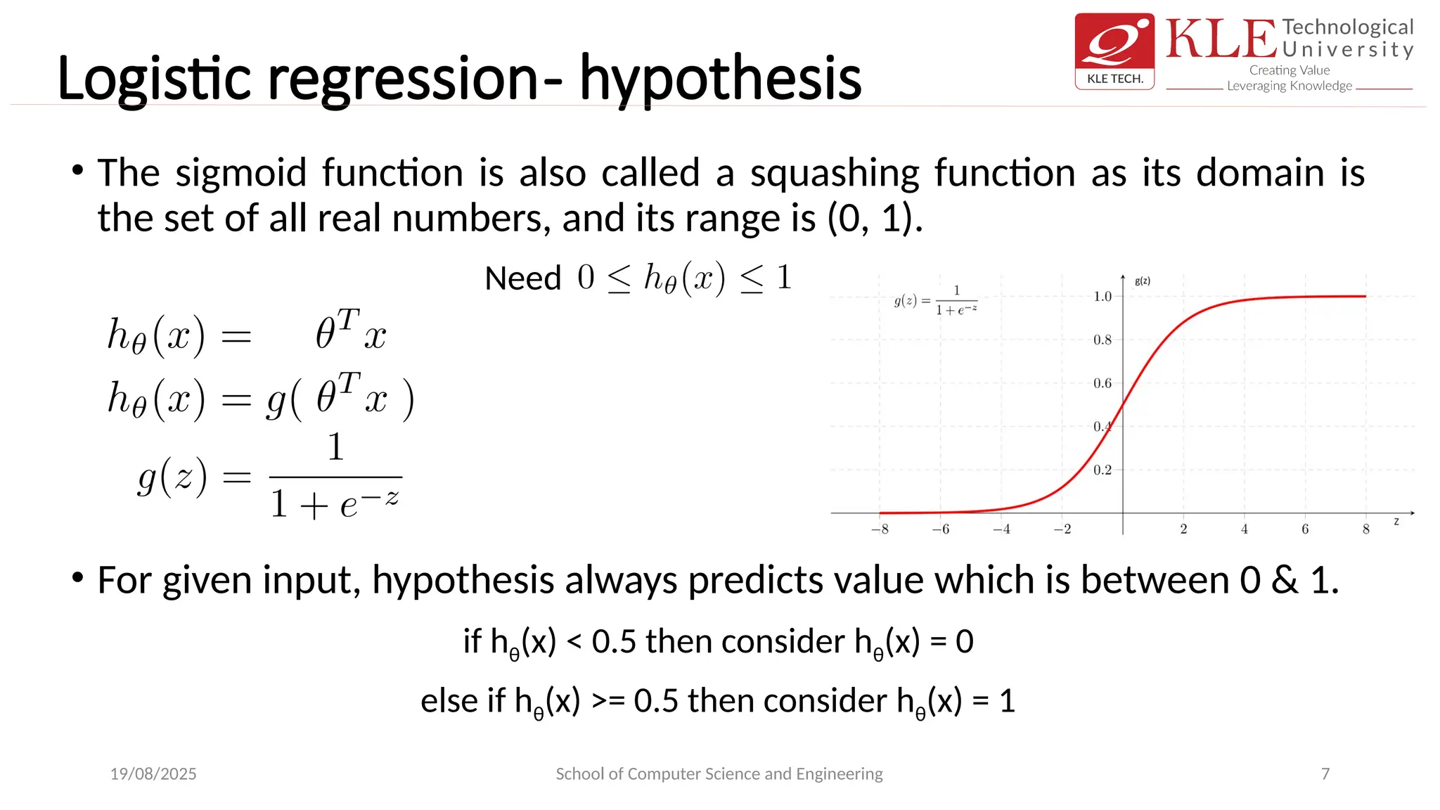 Logistic regression- hypothesis
• The sigmoid function is also called a squashing function as its domain is
the set of all real numbers, and its range is (0, 1).
• For given input, hypothesis always predicts value which is between 0 & 1.
if hθ(x) < 0.5 then consider hθ(x) = 0
else if hθ(x) >= 0.5 then consider hθ(x) = 1
19/08/2025 School of Computer Science and Engineering 7
Need
 