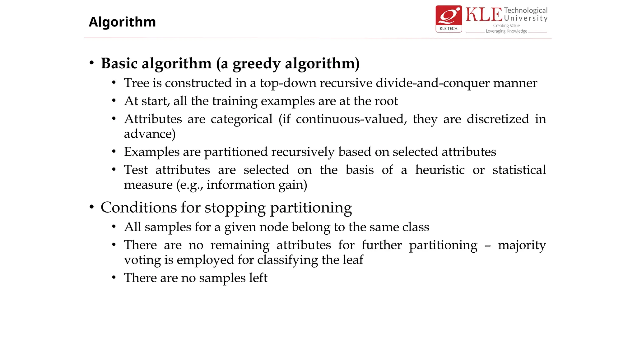• Basic algorithm (a greedy algorithm)
• Tree is constructed in a top-down recursive divide-and-conquer manner
• At start, all the training examples are at the root
• Attributes are categorical (if continuous-valued, they are discretized in
advance)
• Examples are partitioned recursively based on selected attributes
• Test attributes are selected on the basis of a heuristic or statistical
measure (e.g., information gain)
• Conditions for stopping partitioning
• All samples for a given node belong to the same class
• There are no remaining attributes for further partitioning – majority
voting is employed for classifying the leaf
• There are no samples left
Algorithm
 