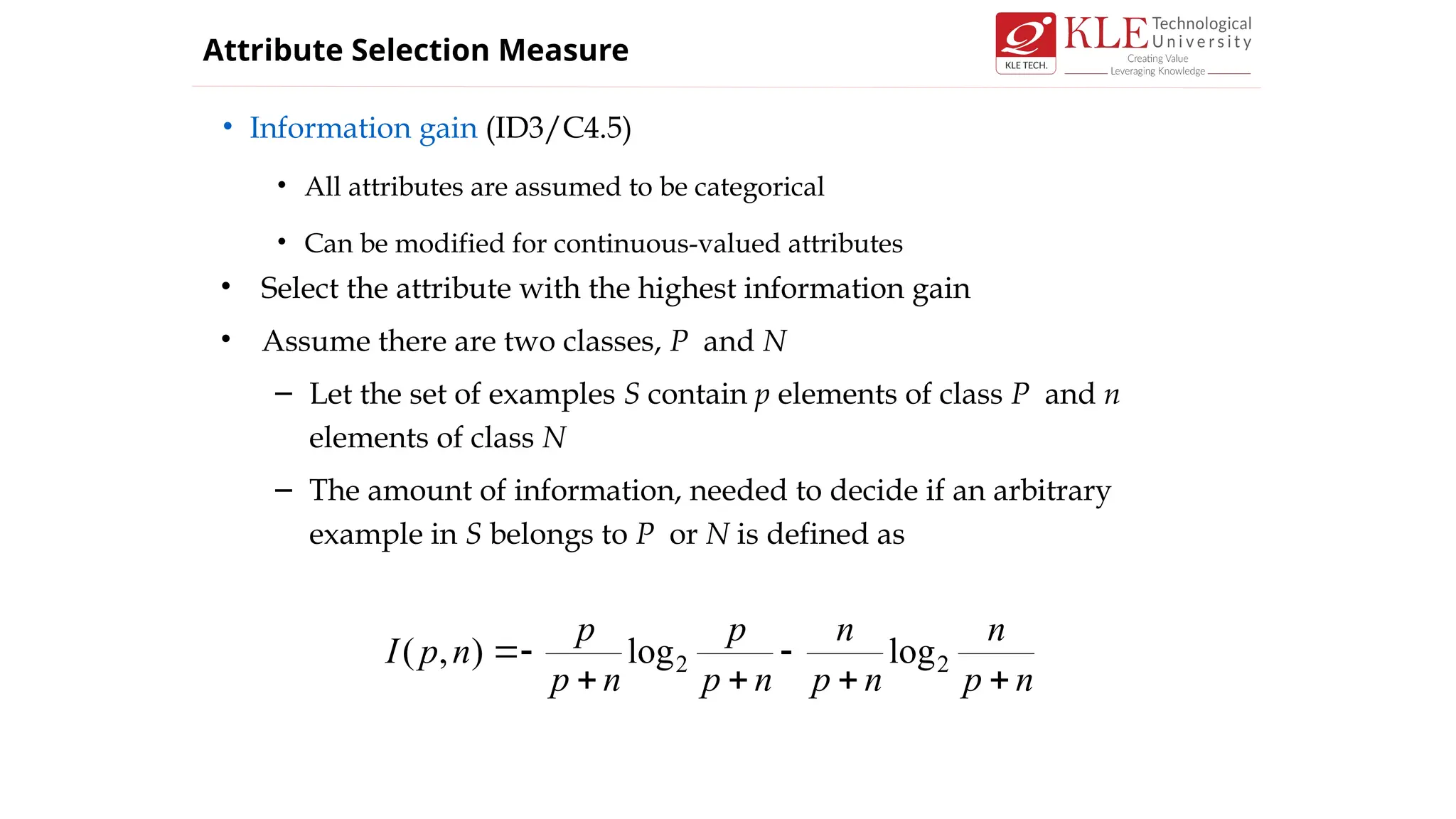 • Information gain (ID3/C4.5)
• All attributes are assumed to be categorical
• Can be modified for continuous-valued attributes
Attribute Selection Measure
• Select the attribute with the highest information gain
• Assume there are two classes, P and N
– Let the set of examples S contain p elements of class P and n
elements of class N
– The amount of information, needed to decide if an arbitrary
example in S belongs to P or N is defined as
n
p
n
n
p
n
n
p
p
n
p
p
n
p
I






 2
2 log
log
)
,
(
 
