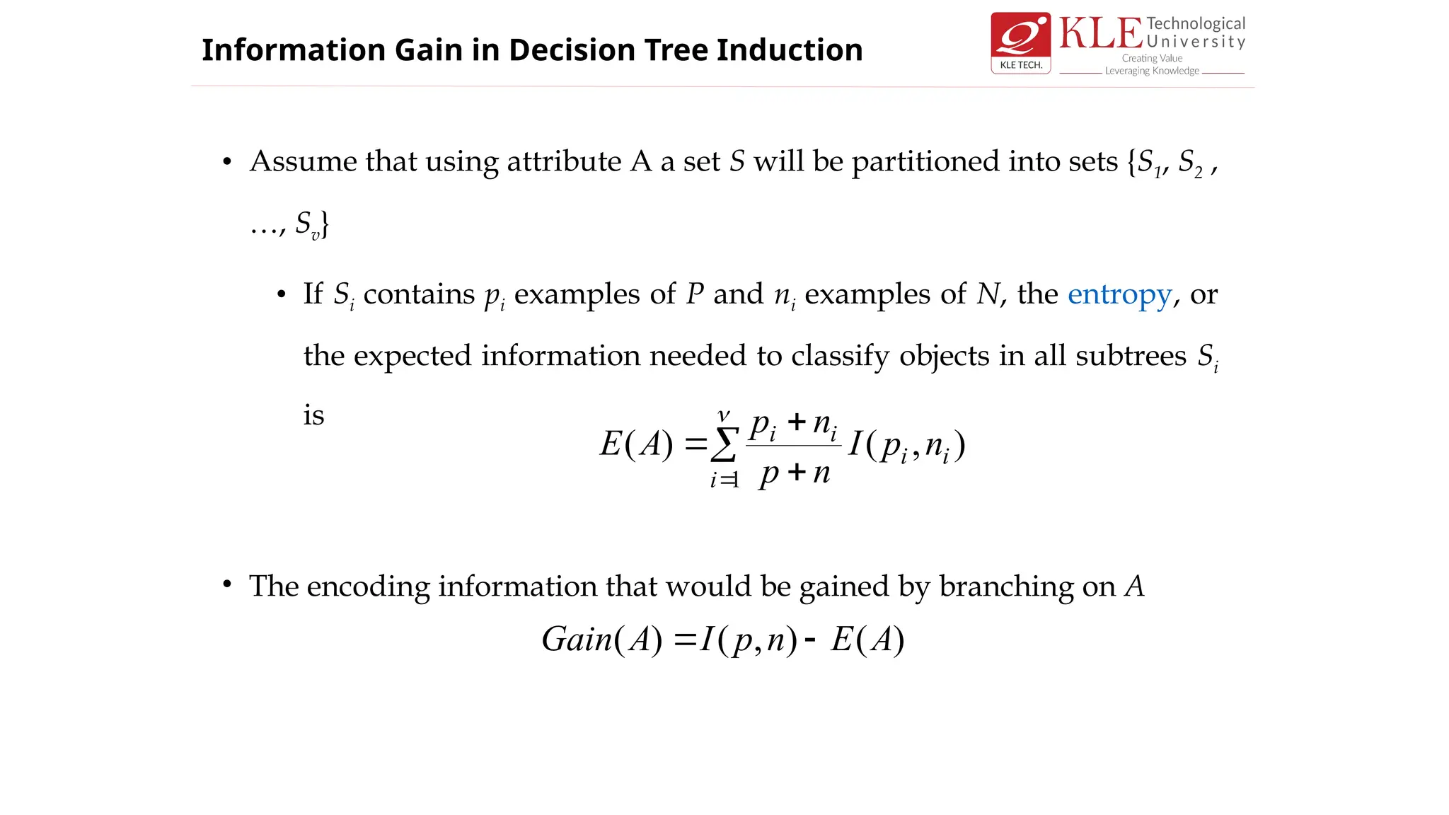 • Assume that using attribute A a set S will be partitioned into sets {S1, S2 ,
…, Sv}
• If Si contains pi examples of P and ni examples of N, the entropy, or
the expected information needed to classify objects in all subtrees Si
is
• The encoding information that would be gained by branching on A

 



1
)
,
(
)
(
i
i
i
i
i
n
p
I
n
p
n
p
A
E
)
(
)
,
(
)
( A
E
n
p
I
A
Gain 

Information Gain in Decision Tree Induction
 