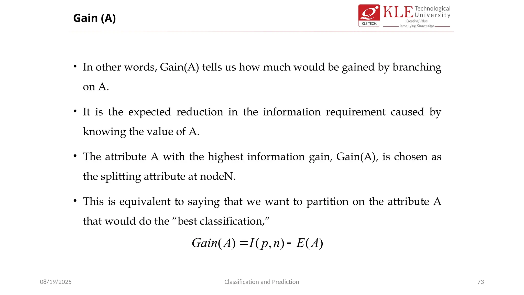 • In other words, Gain(A) tells us how much would be gained by branching
on A.
• It is the expected reduction in the information requirement caused by
knowing the value of A.
• The attribute A with the highest information gain, Gain(A), is chosen as
the splitting attribute at nodeN.
• This is equivalent to saying that we want to partition on the attribute A
that would do the “best classification,”
08/19/2025 Classification and Prediction 73
Gain (A)
)
(
)
,
(
)
( A
E
n
p
I
A
Gain 

 