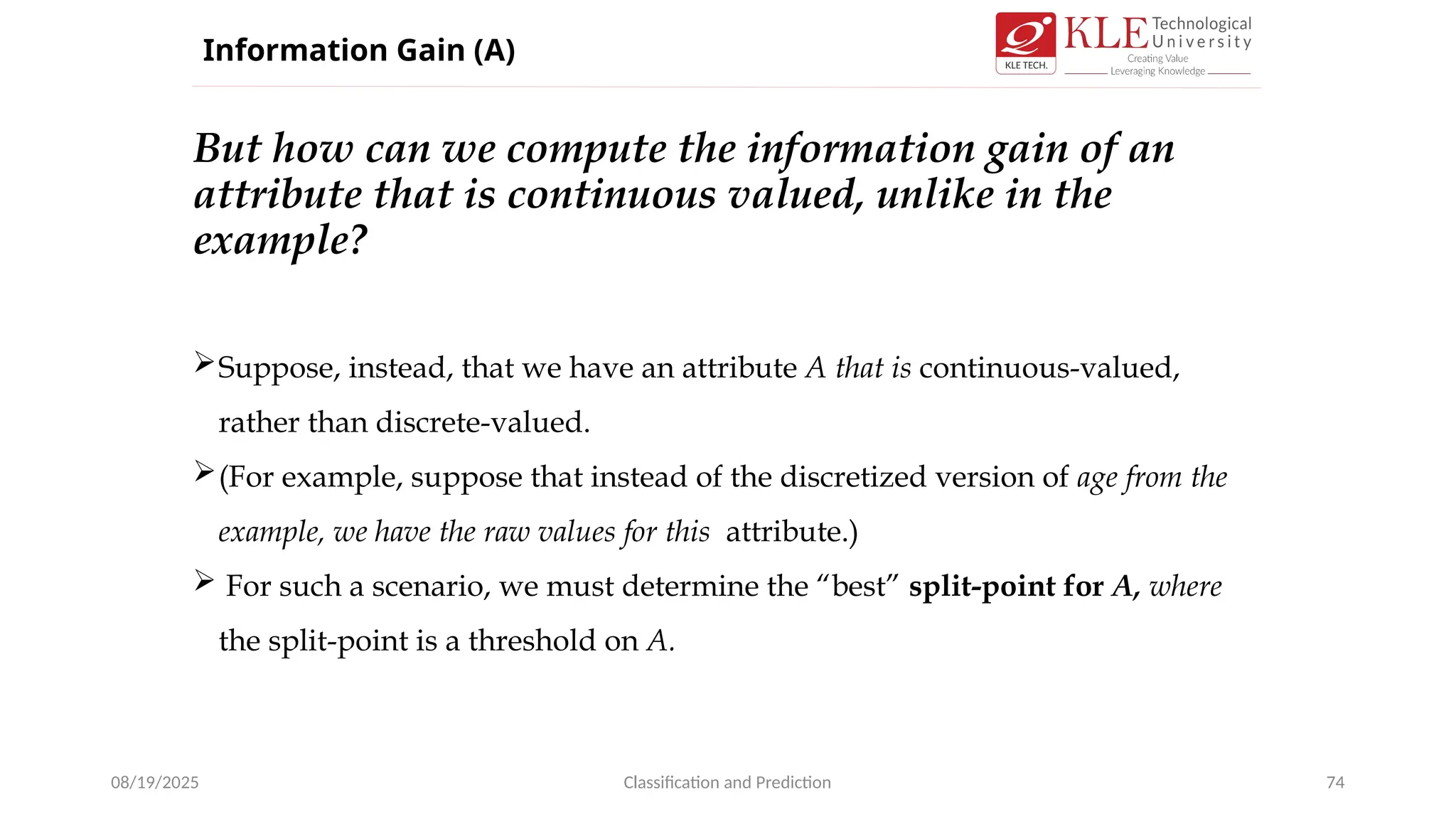 But how can we compute the information gain of an
attribute that is continuous valued, unlike in the
example?
08/19/2025 Classification and Prediction 74
Suppose, instead, that we have an attribute A that is continuous-valued,
rather than discrete-valued.
(For example, suppose that instead of the discretized version of age from the
example, we have the raw values for this attribute.)
 For such a scenario, we must determine the “best” split-point for A, where
the split-point is a threshold on A.
Information Gain (A)
 