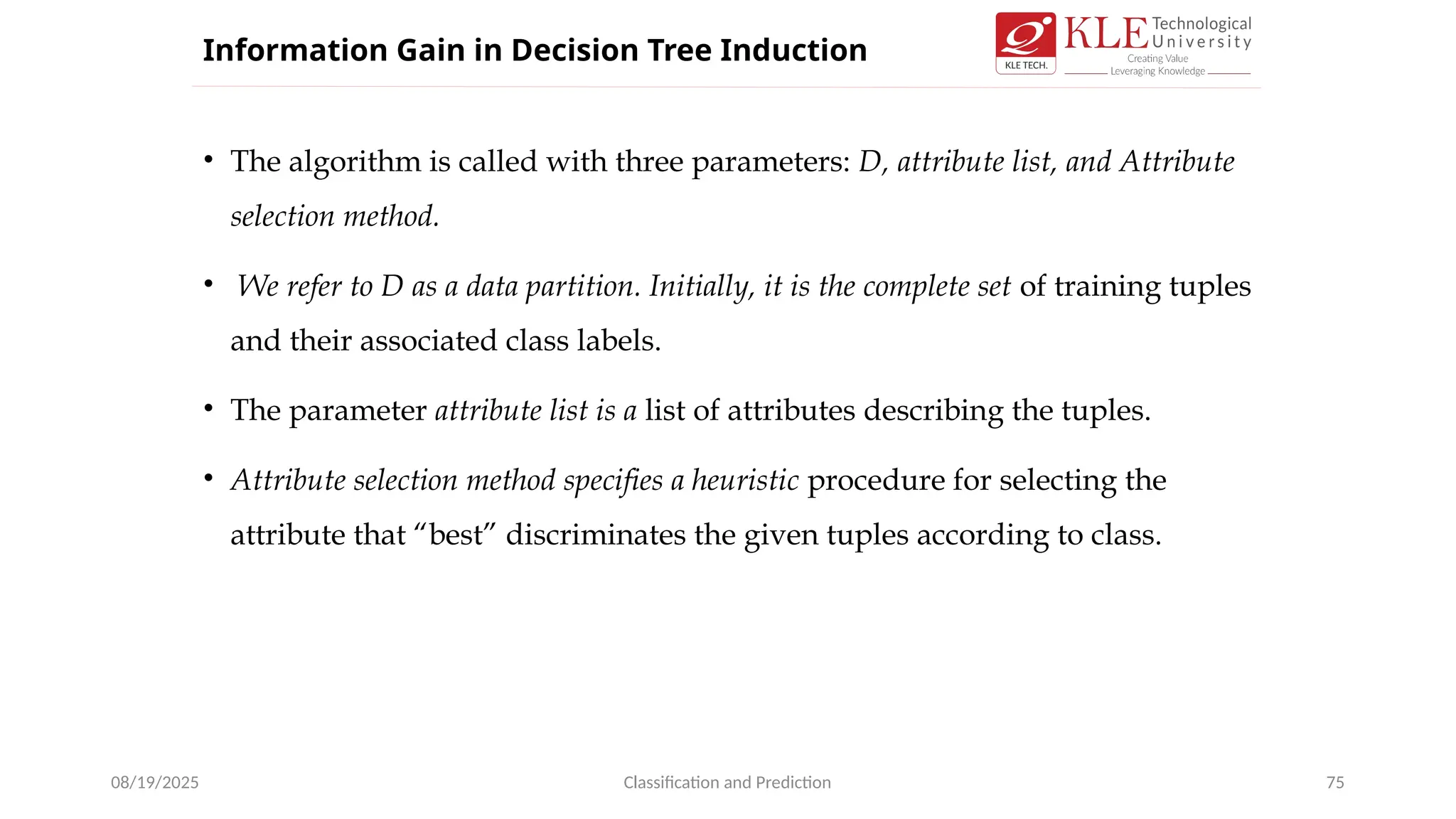 • The algorithm is called with three parameters: D, attribute list, and Attribute
selection method.
• We refer to D as a data partition. Initially, it is the complete set of training tuples
and their associated class labels.
• The parameter attribute list is a list of attributes describing the tuples.
• Attribute selection method specifies a heuristic procedure for selecting the
attribute that “best” discriminates the given tuples according to class.
08/19/2025 Classification and Prediction 75
Information Gain in Decision Tree Induction
 