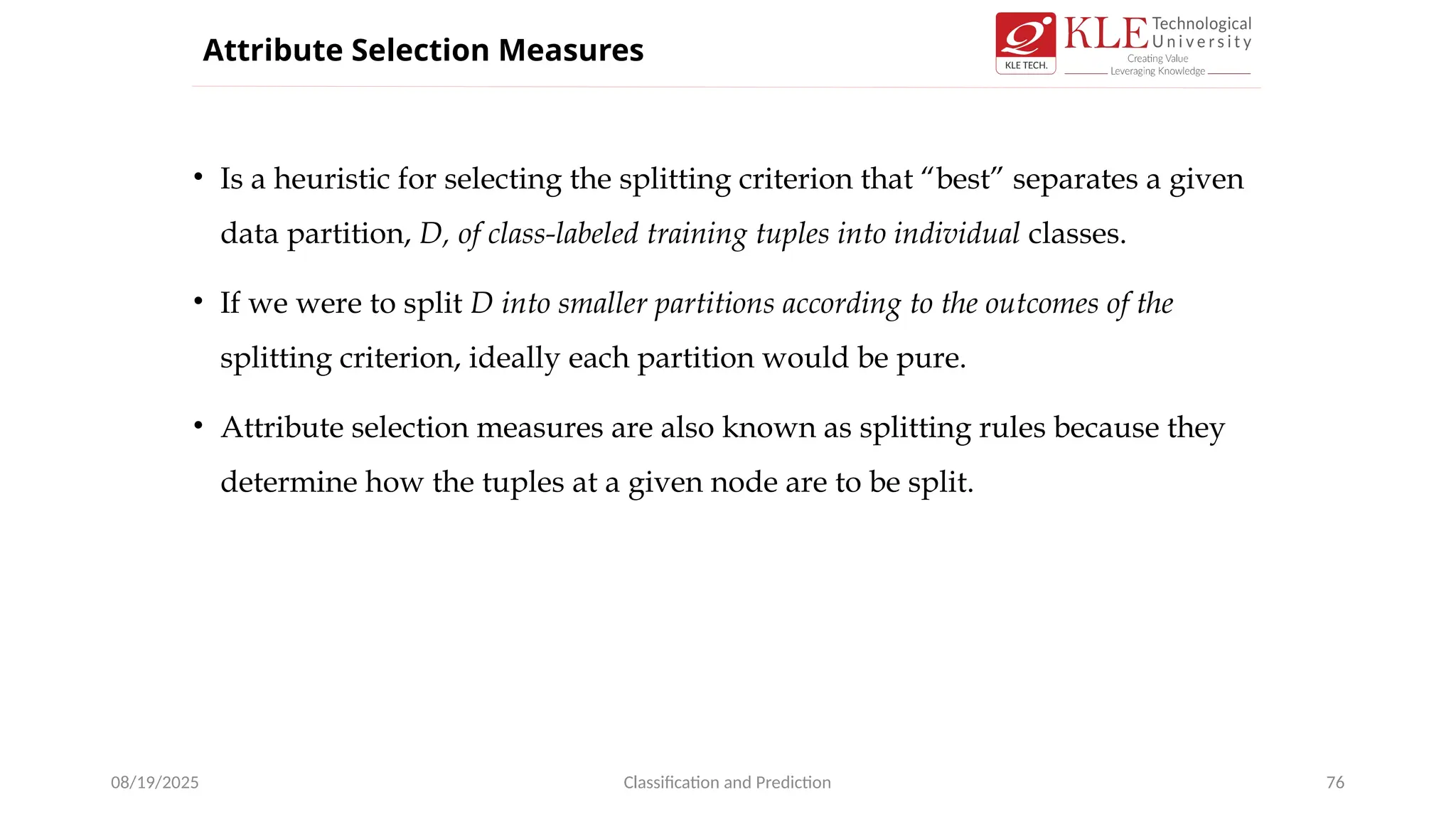 • Is a heuristic for selecting the splitting criterion that “best” separates a given
data partition, D, of class-labeled training tuples into individual classes.
• If we were to split D into smaller partitions according to the outcomes of the
splitting criterion, ideally each partition would be pure.
• Attribute selection measures are also known as splitting rules because they
determine how the tuples at a given node are to be split.
08/19/2025 Classification and Prediction 76
Attribute Selection Measures
 