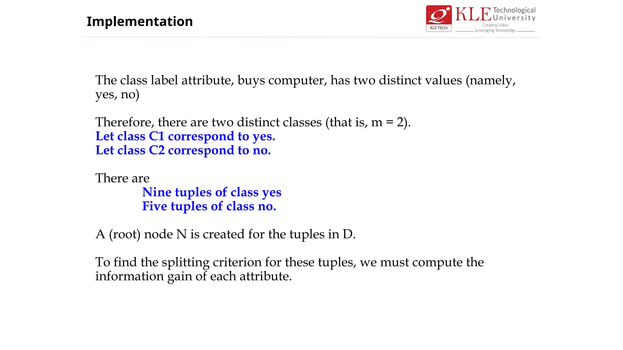 The class label attribute, buys computer, has two distinct values (namely,
yes, no)
Therefore, there are two distinct classes (that is, m = 2).
Let class C1 correspond to yes.
Let class C2 correspond to no.
There are
Nine tuples of class yes
Five tuples of class no.
A (root) node N is created for the tuples in D.
To find the splitting criterion for these tuples, we must compute the
information gain of each attribute.
Implementation
 