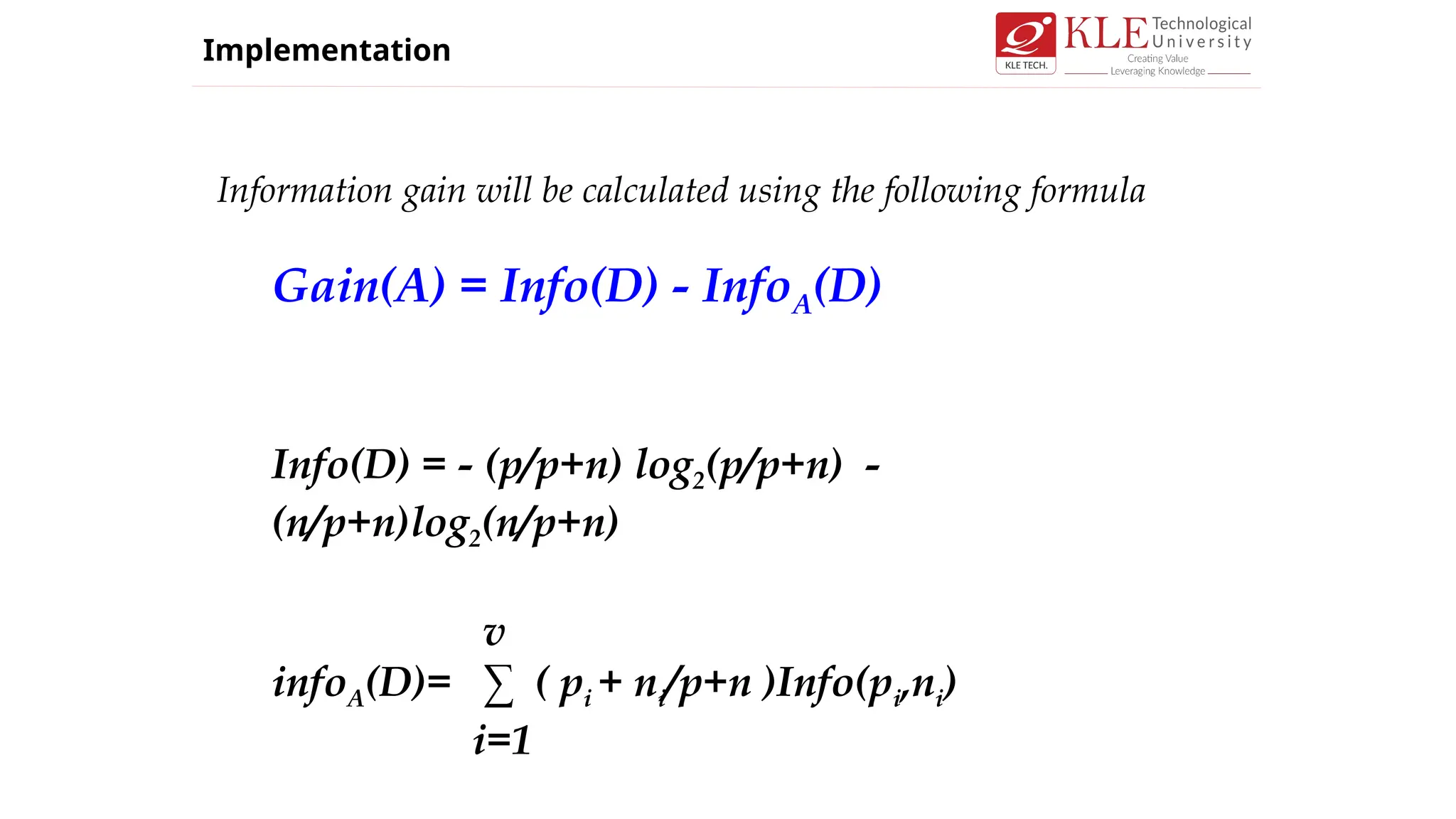 Information gain will be calculated using the following formula
Gain(A) = Info(D) - InfoA(D)
Info(D) = - (p/p+n) log2(p/p+n) -
(n/p+n)log2(n/p+n)
v
infoA(D)= ∑ ( pi + ni/p+n )Info(pi,ni)
i=1
Implementation
 