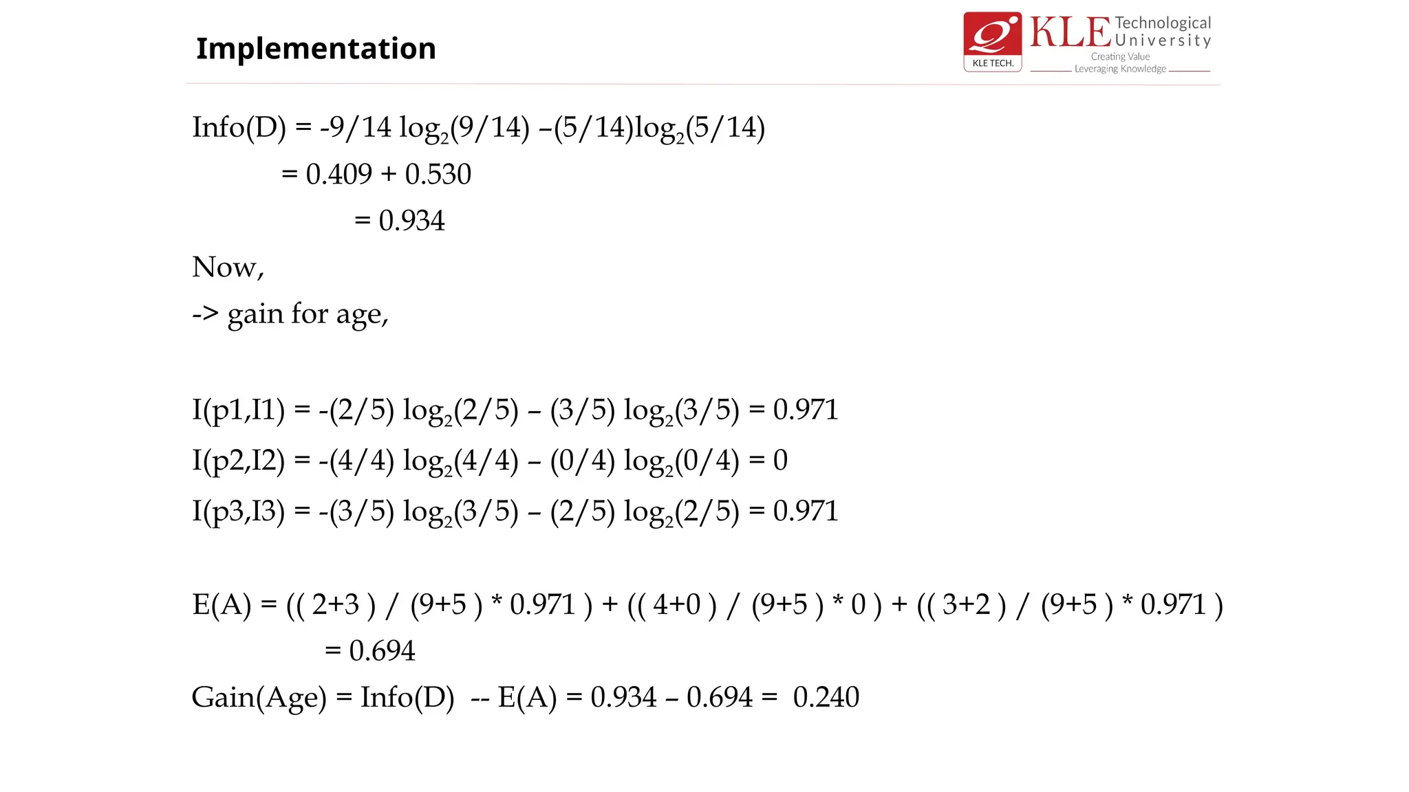 Info(D) = -9/14 log2(9/14) –(5/14)log2(5/14)
= 0.409 + 0.530
= 0.934
Now,
-> gain for age,
I(p1,I1) = -(2/5) log2(2/5) – (3/5) log2(3/5) = 0.971
I(p2,I2) = -(4/4) log2(4/4) – (0/4) log2(0/4) = 0
I(p3,I3) = -(3/5) log2(3/5) – (2/5) log2(2/5) = 0.971
E(A) = (( 2+3 ) / (9+5 ) * 0.971 ) + (( 4+0 ) / (9+5 ) * 0 ) + (( 3+2 ) / (9+5 ) * 0.971 )
= 0.694
Gain(Age) = Info(D) -- E(A) = 0.934 – 0.694 = 0.240
Implementation
 