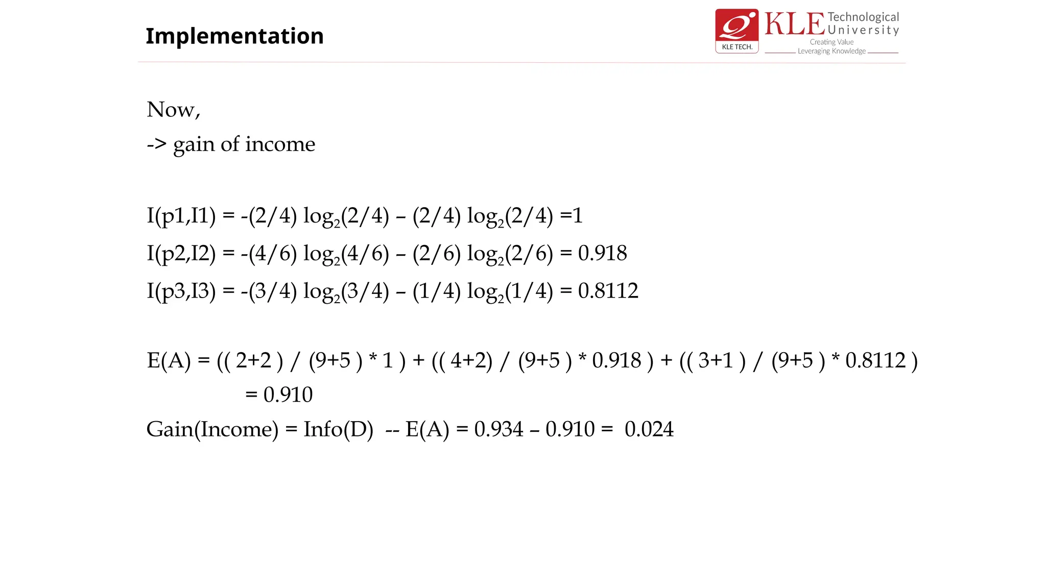 Now,
-> gain of income
I(p1,I1) = -(2/4) log2(2/4) – (2/4) log2(2/4) =1
I(p2,I2) = -(4/6) log2(4/6) – (2/6) log2(2/6) = 0.918
I(p3,I3) = -(3/4) log2(3/4) – (1/4) log2(1/4) = 0.8112
E(A) = (( 2+2 ) / (9+5 ) * 1 ) + (( 4+2) / (9+5 ) * 0.918 ) + (( 3+1 ) / (9+5 ) * 0.8112 )
= 0.910
Gain(Income) = Info(D) -- E(A) = 0.934 – 0.910 = 0.024
Implementation
 